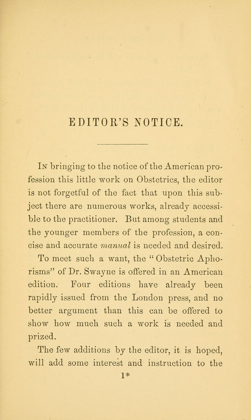 EDITOR'S NOTICE. In bringing to the notice of the American pro- fession this little work on Obstetrics, the editor is not forgetful of the fact that upon this sub- ject there are numerous works, already accessi- ble to the practitioner. But among students and the younger members of the profession, a con- cise and accurate manual is needed and desired. To meet such a want, the Obstetric Apho- rirsms of Dr. Swayne is offered in an American edition.- Four editions have already been rapidly issued from the London press, and no better argument than this can be offered to show how much such a work is needed and prized. The few additions by the editor, it is hoped, will add some interest and instruction to the 1*