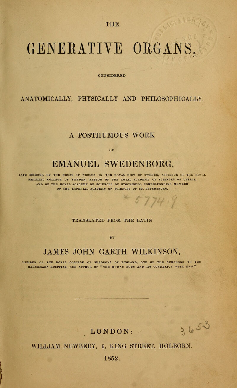 THE GENERATIVE ORGANS. CONSIDERED ANATOMICALLY, PHYSICALLY AND PHILOSOPHICALLY. A POSTHUMOUS WORK EMANUEL SWEDENBORG, LATE MEMBER OF THE HOUSE OF NOBLES IN THE ROYAL DIET OF SWEDEN, ASSESSOR OF THE RO\AL METALLIC COLLEGE OF SWEDEN, FELLOW OF THE ROYAL ACADEMY OF SCIENCES OF UFSALA, AND OF THE ROYAL ACADEMY OF SCIENCES OF STOCKHOLM, CORRESPONDING MEMBER OF THE IMPERIAL ACADEMY OF SCIENCES OF ST. PETERSBURG. TRANSLATED FROM THE LATIN JAMES JOHN GARTH WILKINSON, MEMBER OF THE ROYAL COLLEGE OF SURGEONS OF ENGLAND, ONE OF THE SURGEONS TO THE HAHNEMANN HOSPITAL, AND AUTHOR OF  THE HUMAN BODY AND ITS CONNEXION WITH MAN. LONDON: WILLIAM NEWBERY, 6, KING STREET, HOLBORN, 1852.