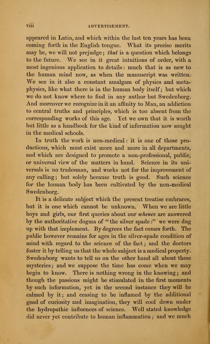 appeared in Latin, and which within the last ten years has been coming forth in the English tongue. What its precise merits may be, we will not prejudge; that is a question which belongs to the future. We see in it great intuitions of order, with a most ingenious application to details: much that is as new to the human mind now, as when the manuscript was written. We see in it also a constant amalgam of physics and meta- physics, like what there is in the human body itself; but which we do not know where to find in any author but Swedenborg. And moreover we recognize in it an affinity to Man, an addiction to central truths and principles, which is too absent from the corresponding works of this age. Yet we own that it is worth but little as a handbook for the kind of information now sought in the medical schools. In truth the work is non-medical: it is one of those pro- ductions, which must exist more and more in all departments, and which are designed to promote a non-professional, public, or universal view of the matters in hand. Science in its uni- versal is no tradesman, and works not for the improvement of any calling; but solely because truth is good. Such science for the human body has been cultivated by the non-medical Swedenborg. It is a delicate subject which the present treatise embraces, but it is one which cannot be unknown. When we are little boys and girls, our first queries about our whence are answered by the authoritative dogma of  the silver spade: we were dug up with that implement. By degrees the fact comes forth. The public however remains for ages in the silver-spade condition of mind with regard to the science of the fact; and the doctors foster it by telling us that the whole subject is a medical property. Swedenborg wants to tell us on the other hand all about these mysteries; and we suppose the time has come when we may begin to know. There is nothing wrong in the knowing; and though the passions might be stimulated in the first moments by such information, yet in the second instance they will be calmed by it; and ceasing to be inflamed by the additional goad of curiosity and imagination, they will cool down under the hydropathic influences of science. Well stated knowledge did never yet contribute to human inflammation; and we much