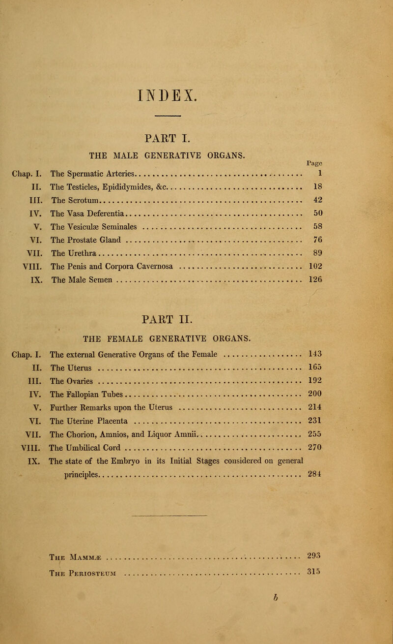 INDEX. PART I. THE MALE GENERATIVE ORGANS. Page Chap. I. The Spermatic Arteries 1 II. The Testicles, Epididymides, &c 18 III. The Scrotum 42 IV. The Vasa Deferentia 50 V. The Vesiculse Seminales 58 VI. The Prostate Gland 76 VII. The Urethra 89 VIII. The Penis and Corpora Cavernosa 102 IX. The Male Semen 126 PART II. THE FEMALE GENERATIVE ORGANS. Chap. I. The external Generative Organs of the Female 143 II. The Uterus 165 III. The Ovaries 192 IV. The Fallopian Tubes 200 V. Further Remarks upon the Uterus 214 VI. The Uterine Placenta 231 VII. The Chorion, Amnios, and Liquor Amnii. 255 VIII. The Umbilical Cord 270 IX. The state of the Embryo in its Initial Stages considered on general principles 284 The Mammae 293 The Periosteum 315