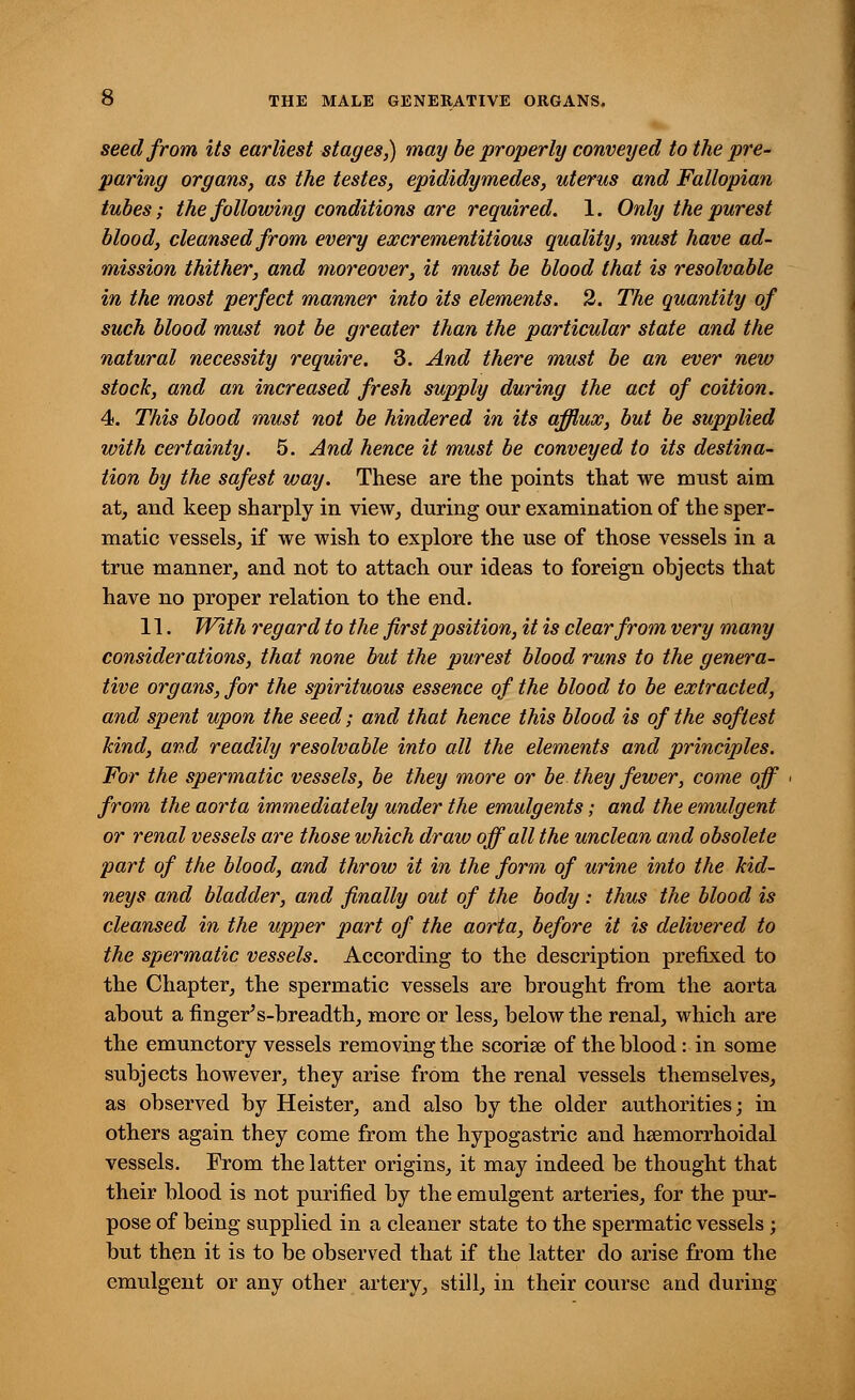 seed from its earliest stages?) may be properly conveyed to the pre- paring organs, as the testes, epididymedes, uterus and Fallopian tubes; the following conditions are required. 1. Only the purest blood, cleansed from every excrementitious quality, must have ad- mission thither, and moreover, it must be blood that is resolvable in the most perfect manner into its elements. 2. The quantity of such blood must not be greater than the particular state and the natural necessity require. 3. And there must be an ever new stock, and an increased fresh supply during the act of coition. 4. This blood must not be hindered in its afflux, but be supplied with certainty. 5. And hence it must be conveyed to its destina- tion by the safest way. These are the points that we must aim at, and keep sharply in view, during our examination of the sper- matic vessels, if we wish to explore the use of those vessels in a true manner, and not to attach our ideas to foreign objects that have no proper relation to the end. 11. With regard to the first position, it is clear from very many considerations, that none but the purest blood runs to the genera- tive organs, for the spirituous essence of the blood to be extracted, and spent upon the seed; and that hence this blood is of the softest kind, and readily resolvable into all the elements and principles. For the spermatic vessels, be they more or be they fewer, come off from the aorta immediately under the emulgents; and the emulgent or renal vessels are those which draw off all the unclean and obsolete part of the blood, and throw it in the form of urine into the kid- neys and bladder, and finally out of the body: thus the blood is cleansed in the upper part of the aorta, before it is delivered to the spermatic vessels. According to the description prefixed to the Chapter, the spermatic vessels are brought from the aorta about a finger's-breadth, more or less, below the renal, which are the emunctory vessels removing the scorise of the blood: in some subjects however, they arise from the renal vessels themselves, as observed by Heister, and also by the older authorities; in others again they come from the hypogastric and hemorrhoidal vessels. From the latter origins, it may indeed be thought that their blood is not purified by the emulgent arteries, for the pur- pose of being supplied in a cleaner state to the spermatic vessels ; but then it is to be observed that if the latter do arise from the emulgent or any other artery, still, in their course and during