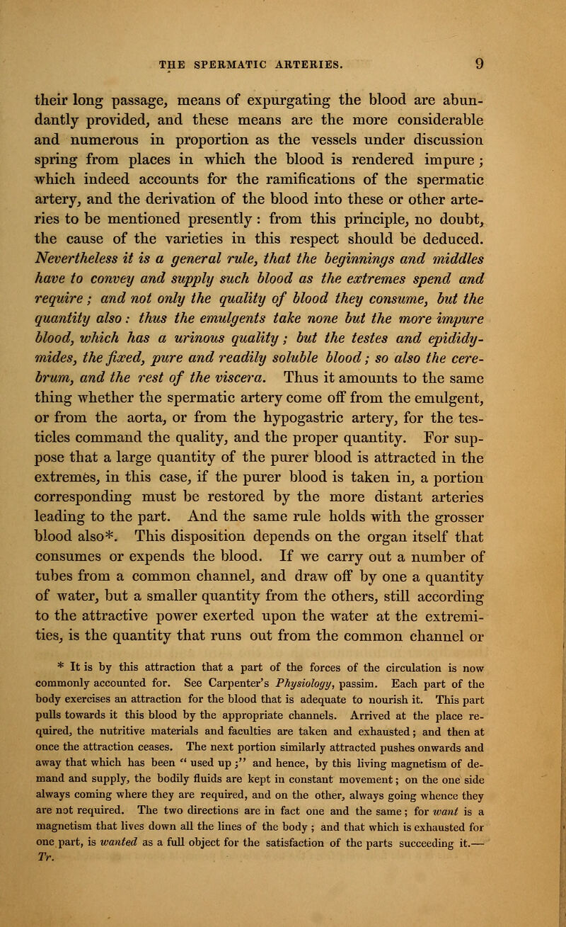 their long passage, means of expurgating the blood are abun- dantly provided, and these means are the more considerable and numerous in proportion as the vessels under discussion spring from places in which the blood is rendered impure; which indeed accounts for the ramifications of the spermatic artery, and the derivation of the blood into these or other arte- ries to be mentioned presently: from this principle, no doubt, the cause of the varieties in this respect should be deduced. Nevertheless it is a general rule, that the beginnings and middles have to convey and supply such blood as the extremes spend and require; and not only the quality of blood they consume, but the quantity also: thus the emulgents take none but the more impure blood, which has a urinous quality; but the testes and epididy- mides, the fixed, pure and readily soluble blood; so also the cere- brum, and the rest of the viscera. Thus it amounts to the same thing whether the spermatic artery come off from the emulgent, or from the aorta, or from the hypogastric artery, for the tes- ticles command the quality, and the proper quantity. For sup- pose that a large quantity of the purer blood is attracted in the extremes, in this case, if the purer blood is taken in, a portion corresponding must be restored by the more distant arteries leading to the part. And the same rule holds with the grosser blood also*. This disposition depends on the organ itself that consumes or expends the blood. If we carry out a number of tubes from a common channel, and draw off by one a quantity of water, but a smaller quantity from the others, still according to the attractive power exerted upon the water at the extremi- ties, is the quantity that runs out from the common channel or * It is by this attraction that a part of the forces of the circulation is now commonly accounted for. See Carpenter's Physiology, passim. Each part of the body exercises an attraction for the blood that is adequate to nourish it. This part pulls towards it this blood by the appropriate channels. Arrived at the place re- quired, the nutritive materials and faculties are taken and exhausted; and then at once the attraction ceases. The next portion similarly attracted pushes onwards and away that which has been  used up; and hence, by this living magnetism of de- mand and supply, the bodily fluids are kept in constant movement; on the one side always coming where they are required, and on the other, always going whence they are not required. The two directions are in fact one and the same; for want is a magnetism that lives down all the lines of the body ; and that which is exhausted for one part, is wanted as a full object for the satisfaction of the parts succeeding it.— Tr.