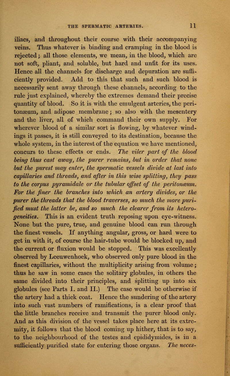 iliacs, and throughout their course with their accompanying veins. Thus whatever is binding and cramping in the blood is rejected; all those elements, we mean, in the blood, which are not soft, pliant, and soluble, but hard and unfit for its uses. Hence all the channels for discharge and depuration are suffi- ciently provided. Add to this that such and such blood is necessarily sent away through these channels, according to the rule just explained, whereby the extremes demand their precise quantity of blood. So it is with the emulgent arteries, the peri- tonaeum, and adipose membrane; so also with the mesentery and the liver, all of which command their own supply. For wherever blood of a similar sort is flowing, by whatever wind- ings it passes, it is still conveyed to its destination, because the whole system, in the interest of the equation we have mentioned, concurs to these effects or ends. The viler part of the blood being thus cast away, the purer remains, but in order that none but the purest may enter, the spermatic vessels divide at last into capillaries and threads, and after in this wise splitting, they pass to the corpus pyramidale or the tubular offset of the peritoneum. For the! finer the branches into which an artery divides, or the purer the threads that the blood traverses, so much the more puri- fied must the latter be, and so much the clearer from its hetero- geneities. This is an evident truth reposing upon eye-witness. None but the pure, true, and genuine blood can run through the finest vessels. If anything angular, gross, or hard were to get in with it, of course the hair-tube would be blocked up, and the current or fluxion would be stopped. This was excellently observed by Leeuwenhoek, who observed only pure blood in the finest capillaries, without the multiplicity arising from volume; thus he saw in some cases the solitary globules, in others the same divided into their principles, and splitting up into six globules (see Parts I. and II.) The case would be otherwise if the artery had a thick coat. Hence the sundering of the artery into such vast numbers of ramifications, is a clear proof that the little branches receive and transmit the purer blood only. And as this division of the vessel takes place here at its extre- mity, it follows that the blood coming up hither, that is to say, to the neighbourhood of the testes and epididymides, is in a sufficiently purified state for entering those organs. The neces-