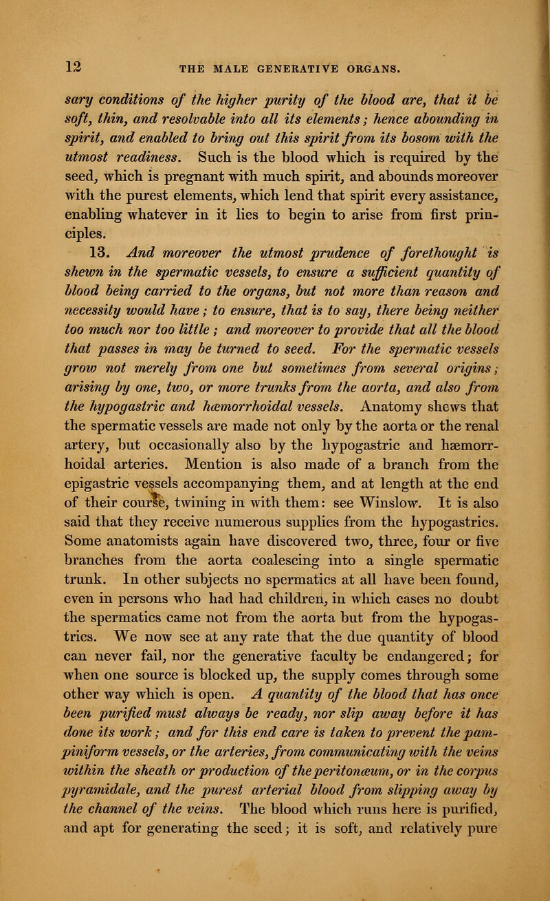 sary conditions of the higher purity of the blood are, that it be soft, thin, and resolvable into all its elements; hence abounding in spirit, and enabled to bring out this spirit from its bosom with the utmost readiness. Such is the blood which is required by the seed, which is pregnant with much spirit, and abounds moreover with the purest elements, which lend that spirit every assistance, enabling whatever in it lies to begin to arise from first prin- ciples. 13. And moreover the utmost prudence of forethought is shewn in the spermatic vessels, to ensure a sufficient quantity of blood being carried to the organs, but not more than reason and necessity would have; to ensure, that is to say, there being neither too much nor too little ; and moreover to provide that all the blood that passes in may be turned to seed. For the spermatic vessels grow not merely from one but sometimes from several origins; arising by one, two, or more trunks from the aorta, and also from the hypogastric and hemorrhoidal vessels. Anatomy shews that the spermatic vessels are made not only by the aorta or the renal artery, but occasionally also by the hypogastric and hsemorr- hoidal arteries. Mention is also made of a branch from the epigastric vessels accompanying them, and at length at the end of their course, twining in with them: see Winslow. It is also said that they receive numerous supplies from the hypogastrics. Some anatomists again have discovered two, three, four or five branches from the aorta coalescing into a single spermatic trunk. In other subjects no spermatics at all have been found, even in persons who had had children, in which cases no doubt the spermatics came not from the aorta but from the hypogas- trics. We now see at any rate that the due quantity of blood can never fail, nor the generative faculty be endangered; for when one source is blocked up, the supply comes through some other way which is open. A quantity of the blood that has once been purified must always be ready, nor slip away before it has done its work; and for this end care is taken to prevent the pam- piniform vessels, or the arteries, from communicating with the veins within the sheath or production of the peritonaeum, or in the corpus pyramidale, and the purest arterial blood from slipping away by the channel of the veins. The blood which runs here is purified, and apt for generating the seed; it is soft, and relatively pure