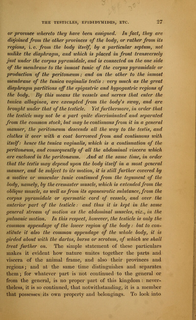 or province whereto they have been assigned. In fact, they are disjoined from the other provinces of the body, or rather from its regions, i. e. from the body itself, by a particular septum, not unlike the diaphragm, and which is placed in front transversely just under the corpus pyramidale, and is connected on the one side of the membrane to the inmost tunic of the corpus pyramidale or production of the peritonaeum; and on the other to the inmost membrane of the tunica vaginalis testis : very much as the great diaphragm partitions off the epigastric and hypogastric regions of the body. By this means the vessels and nerves that enter the tunica albuginea, are exempted from the body's sway, and are brought under that of the testicle. Yet furthermore, in order that the testicle may not be a part quite discriminated and separated from the common stock, but may be continuous from it in a general manner, the peritonaeum descends all the way to the testis, and clothes it over with a coat borrowed from and continuous with itself: hence the tunica vaginalis, which is a continuation of the peritonaeum, and consequently of all the abdominal viscera which are enclosed in the peritoneum. And at the same time, in order that the testis may depend upon the body itself in a most general manner, and be subject to its motion, it is still further covered by a motive or muscular tunic continued from the tegument of the body, namely, by the cremaster muscle, which is extended from the oblique muscle, as well as from its aponeurotic substance, from the corpus pyramidale or spermatic cord of vessels, and over the anterior part of the testicle: and thus it is kept in the same general stream of motion as the abdominal muscles, viz., in the pulmonic motion. In this respect, however, the testicle is only the common appendage of the lower region of the body: but to con- stitute it also the common appendage of the whole body, it is girded about with the dartos, bursa or scrotum, of which we shall treat further on. The simple statement of these particulars makes it evident how nature unites together the parts and viscera of the animal frame, and also their provinces and regions; and at the same time distinguishes and separates them; for whatever part is not continued to the general or from the general, is no proper part of this kingdom : never- theless, it is so continued, that notwithstanding, it is a member that possesses its own property and belongings. To look into