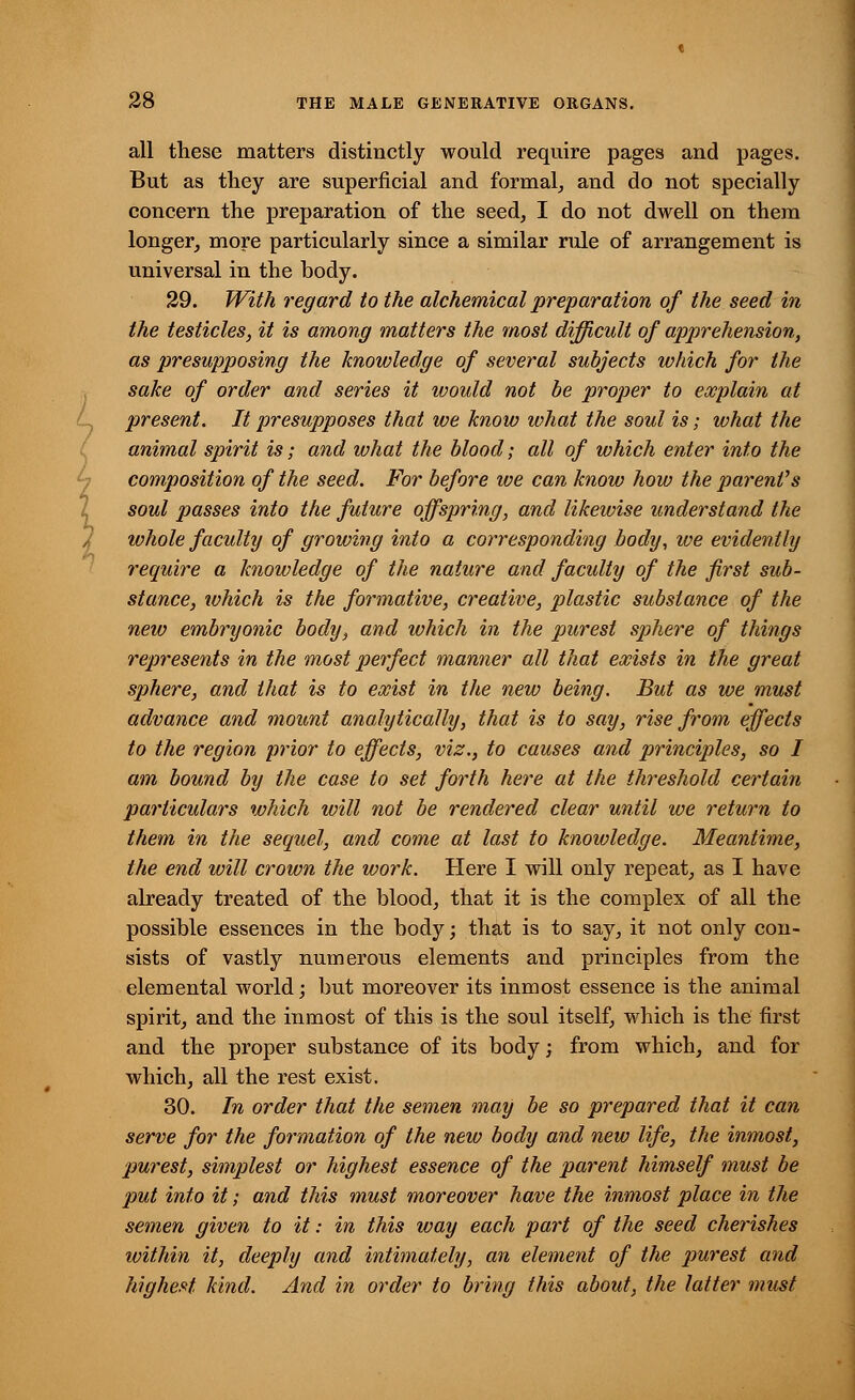 all these matters distinctly would require pages and pages. But as they are superficial and formal, and do not specially concern the preparation of the seed, I do not dwell on them longer, more particularly since a similar rule of arrangement is universal in the body. 29. With regard to the alchemical preparation of the seed in the testicles, it is among matters the most difficult of apprehension, as presupposing the knowledge of several subjects which for the sake of order and series it would not be proper to explain at present. It presupposes that we know what the soul is; what the animal spirit is; and what the blood; all of which enter into the composition of the seed. For before we can know how the parent's soul passes into the future offspring, and likewise understand the whole faculty of growing into a corresponding body, we evidently require a knowledge of the nature and facidty of the first sub- stance, ivhich is the formative, creative, plastic substance of the new embryonic body, and which in the purest sphere of things represents in the most perfect manner all that exists in the great sphere, and that is to exist in the new being. But as we must advance and mount analytically, that is to say, rise from effects to the region prior to effects, viz., to causes and principles, so I am bound by the case to set forth here at the threshold certain particulars which will not be rendered clear until we return to them in the sequel, and come at last to knowledge. Meantime, the end will crown the work. Here I will only repeat, as I have already treated of the blood, that it is the complex of all the possible essences in the body; that is to say, it not only con- sists of vastly numerous elements and principles from the elemental world; but moreover its inmost essence is the animal spirit, and the inmost of this is the soul itself, which is the first and the proper substance of its body; from which, and for which, all the rest exist. 30. In order that the semen may be so prepared that it can serve for the formation of the new body and new life, the inmost, purest, simplest or highest essence of the parent himself must be put into it; and this must moreover have the inmost place in the semen given to it: in this way each part of the seed cherishes within it, deeply and intimately, an element of the purest and highest, kind. And in order to bring this about, the latter must