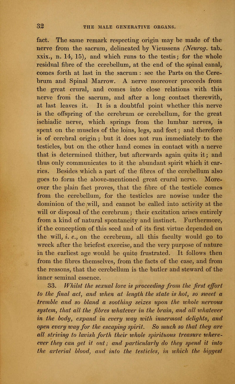 fact. The same remark respecting origin may be made of the nerve from the sacrum, delineated by Vieussens (Neurog. tab. xxix., n. 14, 15), and which runs to the testis; for the whole residual fibre of the cerebellum, at the end of the spinal canal, comes forth at last in the sacrum : see the Parts on the Cere- brum and Spinal Marrow. A nerve moreover proceeds from the great crural, and comes into close relations with this nerve from the sacrum, and after a long contact therewith, at last leaves it. It is a doubtful point whether this nerve is the offspring of the cerebrum or cerebellum, for the great ischiadic nerve, which springs from the lumbar nerves, is spent on the muscles of the loins, legs, and feet; and therefore is of cerebral origin; but it does not run immediately to the testicles, but on the other hand comes in contact with a nerve that is determined thither, but afterwards again quits it; and thus only communicates to it the abundant spirit which it car- ries. Besides which a part of the fibres of the cerebellum also goes to form the above-mentioned great crural nerve. More- over the plain fact proves, that the fibre of the testicle comes from the cerebellum, for the testicles are nowise under the dominion of the will, and cannot be called into activity at the will or disposal of the cerebrum; their excitation arises entirely from a kind of natural spontaneity and instinct. Furthermore, if the conception of this seed and of its first virtue depended on the will, i. e., on the cerebrum, all this faculty would go to wreck after the briefest exercise, and the very purpose of nature in the earliest age would be quite frustrated. It follows then from the fibres themselves, from the facts of the case, and from the reasons, that the cerebellum is the butler and steward of the inner seminal essence. 33. JVhilst the sexual love is proceeding from the first effort to the final act, and when at length the state is hot, so sweet a tremble and so bland a soothing seizes upon the whole nervous system, that all the fibres whatever in the brain, and all whatever in the body, expand in every way ivith innermost delights, and open every way for the escaping spirit. So much so that they are all striving to lavish forth their whole spirituous treasure where- ever they can get it. out; and particularly do they spend it into the arterial blood, and into the testicles, in ivhich the biggest