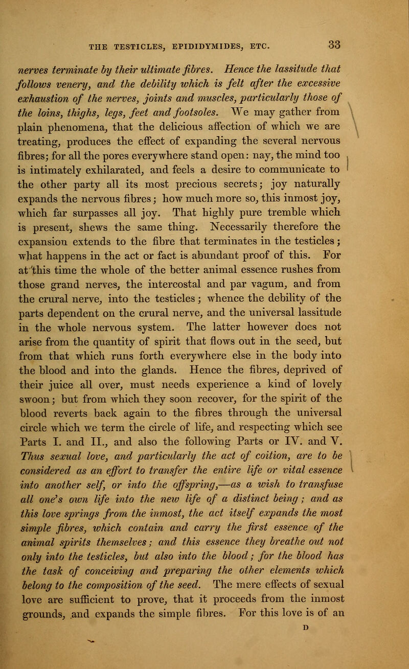 nerves terminate by their ultimate fibres. Hence the lassitude that follows venery, and the debility which is felt after the excessive exhaustion of the nerves, joints and muscles, particularly those of the loins, thighs, legs, feet and footsoles. We may gather from plain phenomena, that the delicious affection of which we are treating, produces the effect of expanding the several nervous fibres; for all the pores everywhere stand open: nay, the mind too , is intimately exhilarated, and feels a desire to communicate to ' the other party all its most precious secrets; joy naturally expands the nervous fibres; how much more so, this inmost joy, which far surpasses all joy. That highly pure tremble which is present, shews the same thing. Necessarily therefore the expansion extends to the fibre that terminates in the testicles; what happens in the act or fact is abundant proof of this. For at 'this time the whole of the better animal essence rushes from those grand nerves, the intercostal and par vagum, and from the crural nerve, into the testicles; whence the debility of the parts dependent on the crural nerve, and the universal lassitude in the whole nervous system. The latter however does not arise from the quantity of spirit that flows out in the seed, but from that which runs forth everywhere else in the body into the blood and into the glands. Hence the fibres, deprived of their juice all over, must needs experience a kind of lovely swoon; but from which they soon recover, for the spirit of the blood reverts back again to the fibres through the universal circle which we term the circle of life, and respecting which see Parts I. and II., and also the following Parts or IV. and V. Thus sexual love, and particularly the act of coition, are to be considered as an effort to transfer the entire life or vital essence into another self, or into the offspring,—as a wish to transfuse all one's own life into the new life of a distinct being; and as this love springs from the inmost, the act itself expands the most simple fibres, which contain and carry the first essence of the animal spirits themselves; and this essence they breathe out not only into the testicles, but also into the blood; for the blood has the task of conceiving and preparing the other elements which belong to the composition of the seed. The mere effects of sexual love are sufficient to prove, that it proceeds from the inmost grounds, .and expands the simple fibres. For this love is of an