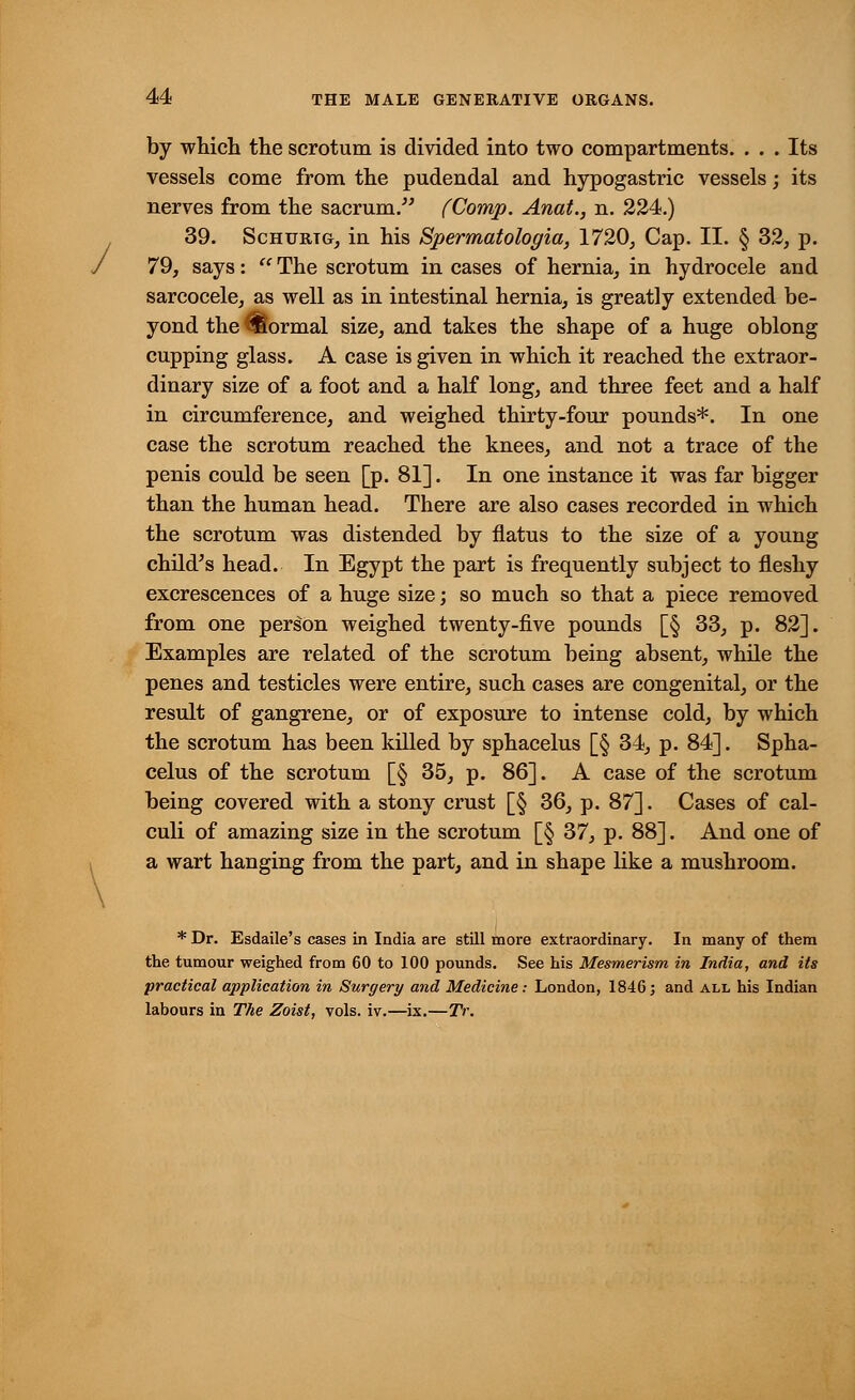 / by which the scrotum is divided into two compartments. . . . Its vessels come from the pudendal and hypogastric vessels; its nerves from the sacrum. (Comp. Anat., n. 224.) 39. Schurtg, in his Spermatologia, 1720, Cap. II. § 32, p. 79, says:  The scrotum in cases of hernia, in hydrocele and sarcocele, as well as in intestinal hernia, is greatly extended be- yond the formal size, and takes the shape of a huge oblong cupping glass. A case is given in which it reached the extraor- dinary size of a foot and a half long, and three feet and a half in circumference, and weighed thirty-four pounds*. In one case the scrotum reached the knees, and not a trace of the penis could be seen [p. 81]. In one instance it was far bigger than the human head. There are also cases recorded in which the scrotum was distended by flatus to the size of a young child's head. In Egypt the part is frequently subject to fleshy excrescences of a huge size; so much so that a piece removed from one person weighed twenty-five pounds [§ 33, p. 82]. Examples are related of the scrotum being absent, while the penes and testicles were entire, such cases are congenital, or the result of gangrene, or of exposure to intense cold, by which the scrotum has been killed by sphacelus [§ 34, p. 84]. Spha- celus of the scrotum [§ 35, p. 86]. A case of the scrotum being covered with a stony crust [§ 36, p. 87]. Cases of cal- culi of amazing size in the scrotum [§ 37, p. 88]. And one of a wart hanging from the part, and in shape like a mushroom. * Dr. Esdaile's cases in India are still more extraordinary. In many of them the tumour weighed from 60 to 100 pounds. See his Mesmerism in India, and its practical application in Surgery and Medicine: London, 1846; and all his Indian labours in The Zoist, vols. iv.—ix.—TV.