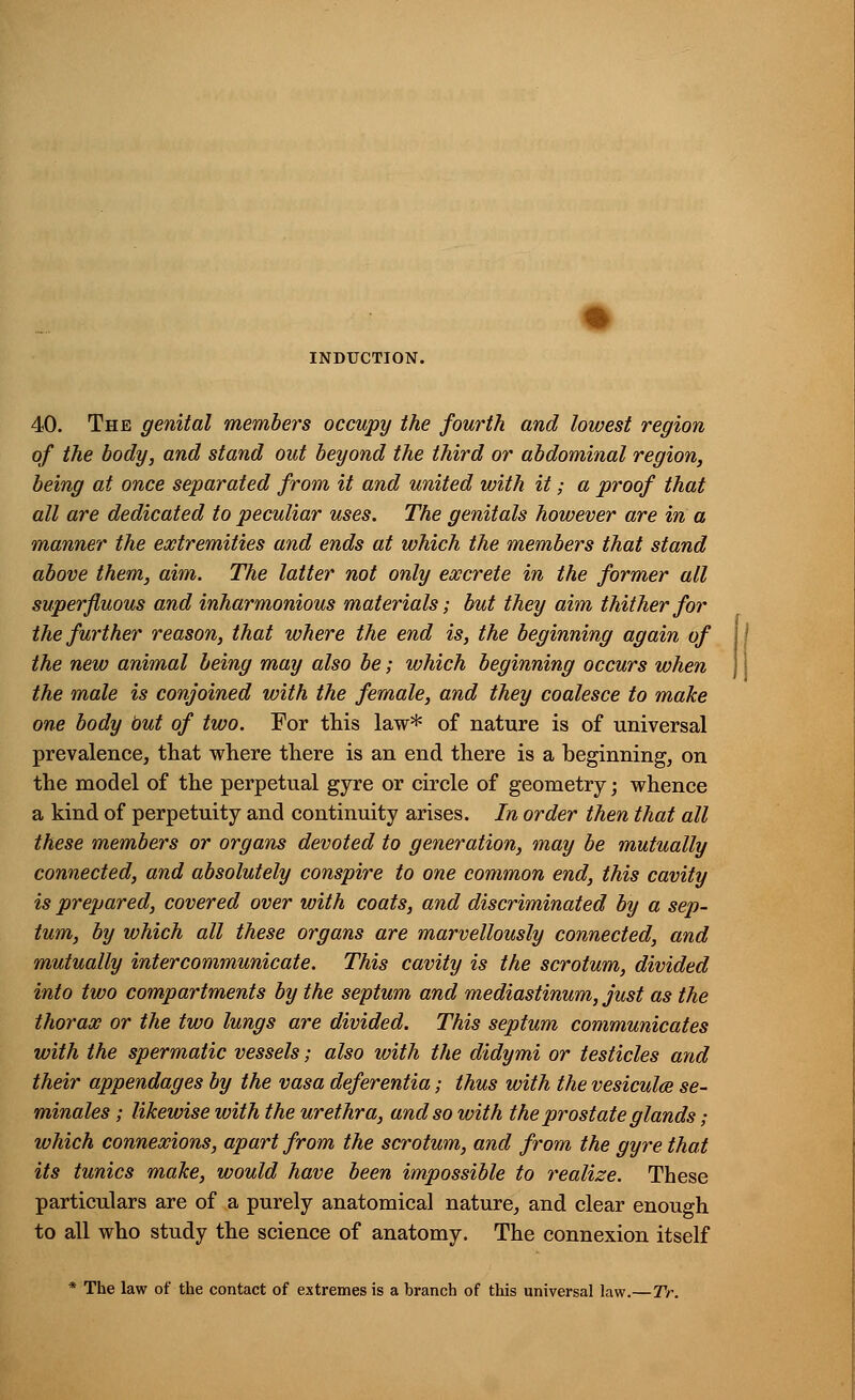 INDUCTION. 40. The genital members occupy the fourth and lowest region of the body, and stand out beyond the third or abdominal region, being at once separated from it and united with it; a proof that all are dedicated to peculiar uses. The genitals however are in a manner the extremities and ends at which the members that stand above them, aim. The latter not only excrete in the former all superfluous and inharmonious materials; but they aim thither for the further reason, that where the end is, the beginning again of the new animal being may also be; which beginning occurs when the male is conjoined with the female, and they coalesce to make one body but of two. For this law* of nature is of universal prevalence, that where there is an end there is a beginning, on the model of the perpetual gyre or circle of geometry; whence a kind of perpetuity and continuity arises. In order then that all these members or organs devoted to generation, may be mutually connected, and absolutely conspire to one common end, this cavity is prepared, covered over with coats, and discriminated by a sep- tum, by which all these organs are marvellously connected, and mutually intercommunicate. This cavity is the scrotum, divided into two compartments by the septum and mediastinum, just as the thorax or the two lungs are divided. This septum communicates with the spermatic vessels; also with the didymi or testicles and their appendages by the vasa deferentia; thus with the vesicula se- minales ; likewise with the urethra, and so with the prostate glands; which connexions, apart from the scrotum, and from the gyre that its tunics make, would have been impossible to realize. These particulars are of a purely anatomical nature, and clear enough to all who study the science of anatomy. The connexion itself The law of the contact of extremes is a branch of this universal law.—TV.