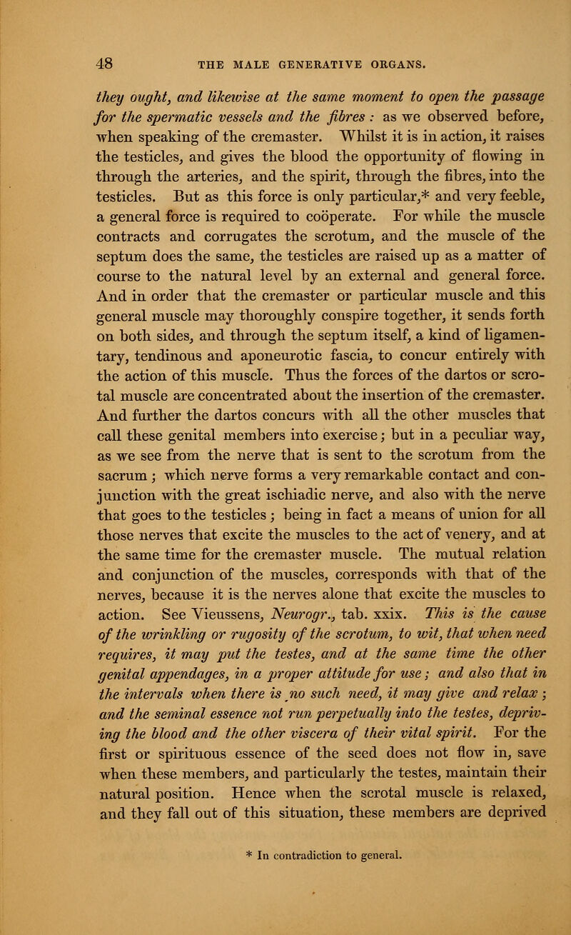 they ought, and likewise at the same moment to open the passage for the spermatic vessels and the fibres : as we observed before, when speaking of the cremaster. Whilst it is in action, it raises the testicles, and gives the blood the opportunity of flowing in through the arteries, and the spirit, through the fibres, into the testicles. But as this force is only particular,* and very feeble, a general force is required to cooperate. For while the muscle contracts and corrugates the scrotum, and the muscle of the septum does the same, the testicles are raised up as a matter of course to the natural level by an external and general force. And in order that the cremaster or particular muscle and this general muscle may thoroughly conspire together, it sends forth on both sides, and through the septum itself, a kind of ligamen- tary, tendinous and aponeurotic fascia, to concur entirely with the action of this muscle. Thus the forces of the dartos or scro- tal muscle are concentrated about the insertion of the cremaster. And further the dartos concurs with all the other muscles that call these genital members into exercise; but in a peculiar way, as we see from the nerve that is sent to the scrotum from the sacrum; which nerve forms a very remarkable contact and con- junction with the great ischiadic nerve, and also with the nerve that goes to the testicles; being in fact a means of union for all those nerves that excite the muscles to the act of venery, and at the same time for the cremaster muscle. The mutual relation and conjunction of the muscles, corresponds with that of the nerves, because it is the nerves alone that excite the muscles to action. See Vieussens, Neurogr., tab. xxix. This is the cause of the wrinkling or rugosity of the scrotum, to wit, that when need requires, it may put the testes, and at the same time the other genital appendages, in a proper attitude for use; and also that in the intervals when there is no such need, it may give and relax ; and the seminal essence not run perpetually into the testes, depriv- ing the blood and the other viscera of their vital spirit. For the first or spirituous essence of the seed does not flow in, save when these members, and particularly the testes, maintain their natural position. Hence when the scrotal muscle is relaxed, and they fall out of this situation, these members are deprived * In contradiction to general.