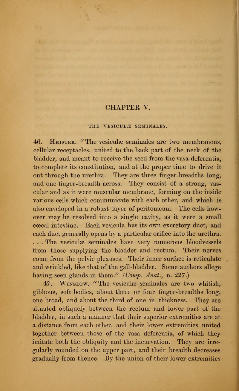 CHAPTER V. THE VESICULJ3 SEMINALES. 46. Heister.  The vesiculse seminales are two membranous, cellular receptacles, united to the back part of the neck of the bladder, and meant to receive the seed from the vasa deferentia, to complete its constitution, and at the proper time to drive it out through the urethra. They are three finger-breadths long, and one finger-breadth across. They consist of a strong, vas- cular and as it were muscular membrane, forming on the inside various cells which communicate with each other, and which is also enveloped in a robust layer of peritonaeum. The cells how- ever may be resolved into a single cavity, as it were a small ccecal intestine. Each vesicula has its own excretory duct, and each duct generally opens by a particular orifice into the urethra. . . . The vesicular seminales have very numerous bloodvessels from those supplying the bladder and rectum. Their nerves come from the pelvic plexuses. Their inner surface is reticulate and wrinkled, like that of the gall-bladder. Some authors allege having seen glands in them. fComp. Anat., n. 227.) 47. Winslow. The vesiculse seminales are two whitish, gibbous, soft bodies, about three or four finger-breadths long, one broad, and about the third of one in thickness. They are situated obliquely between the rectum and lower part of the bladder, in such a manner that their superior extremities are at a distance from each other, and their lower extremities united together between those of the vasa deferentia, of which they imitate both the obliquity and the incurvation. They are irre- gularly rounded on the upper part, and their breadth decreases gradually from thence. By the union of their lower extremities