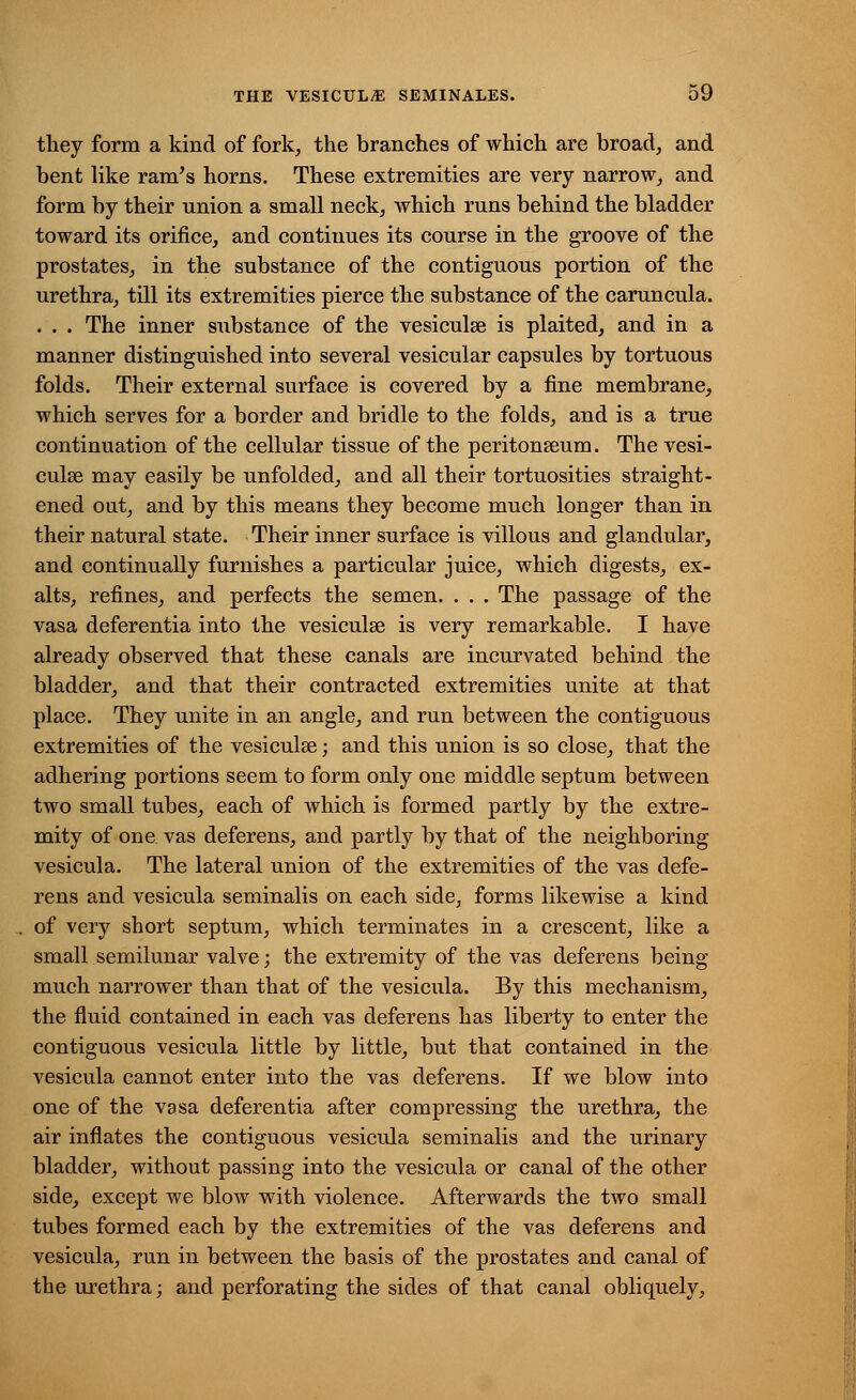 they form a kind of fork, the branches of which are broad, and bent like ram's horns. These extremities are very narrow, and form by their union a small neck, which runs behind the bladder toward its orifice, and continues its course in the groove of the prostates, in the substance of the contiguous portion of the urethra, till its extremities pierce the substance of the caruncula. . . . The inner substance of the vesiculse is plaited, and in a manner distinguished into several vesicular capsules by tortuous folds. Their external surface is covered by a fine membrane, which serves for a border and bridle to the folds, and is a true continuation of the cellular tissue of the peritonaeum. The vesi- culse may easily be unfolded, and all their tortuosities straight- ened out, and by this means they become much longer than in their natural state. Their inner surface is villous and glandular, and continually furnishes a particular juice, which digests, ex- alts, refines, and perfects the semen. . . . The passage of the vasa deferentia into the vesiculse is very remarkable. I have already observed that these canals are incurvated behind the bladder, and that their contracted extremities unite at that place. They unite in an angle, and run between the contiguous extremities of the vesiculse; and this union is so close, that the adhering portions seem to form only one middle septum between two small tubes, each of which is formed partly by the extre- mity of one. vas deferens, and partly by that of the neighboring vesicula. The lateral union of the extremities of the vas defe- rens and vesicula seminalis on each side, forms likewise a kind of very short septum, which terminates in a crescent, like a small semilunar valve; the extremity of the vas deferens being much narrower than that of the vesicula. By this mechanism, the fluid contained in each vas deferens has liberty to enter the contiguous vesicula little by little, but that contained in the vesicula cannot enter into the vas deferens. If we blow into one of the vasa deferentia after compressing the urethra, the air inflates the contiguous vesicula seminalis and the urinary bladder, without passing into the vesicula or canal of the other side, except we blow with violence. Afterwards the two small tubes formed each by the extremities of the vas deferens and vesicula, run in between the basis of the prostates and canal of the urethra; and perforating the sides of that canal obliquely,