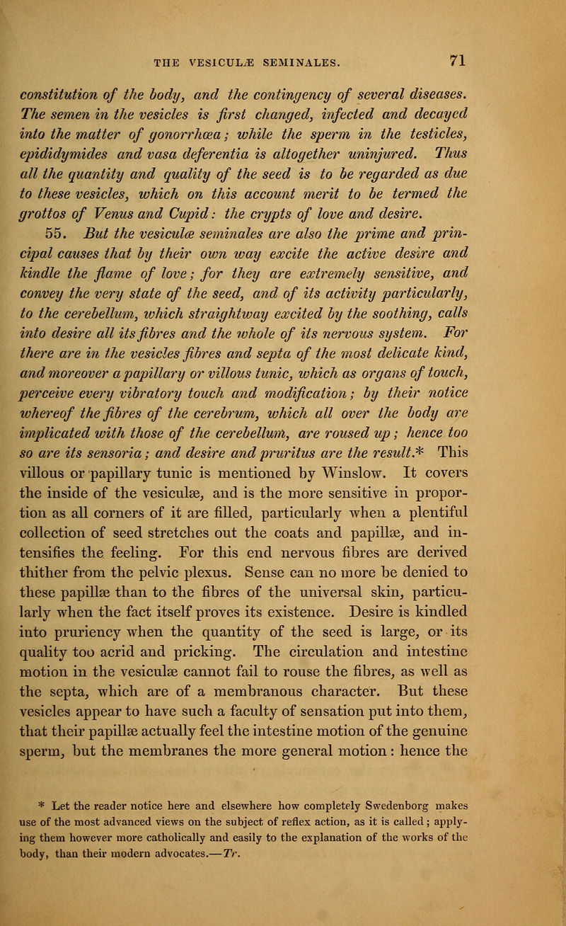 constitution of the body, and the contingency of several diseases. The semen in the vesicles is first changed, infected and decayed into the matter of gonorrhoea; while the sperm in the testicles, epididymides and vasa deferentia is altogether uninjured. Thus all the quantity and quality of the seed is to be regarded as due to these vesicles, which on this account merit to be termed the grottos of Venus and Cupid: the crypts of love and desire. 55. But the vesiculce seminales are also the prime and prin- cipal causes that by their own way excite the active desire and kindle the flame of love; for they are extremely sensitive, and convey the very state of the seed, and of its activity particularly, to the cerebellum, which straightway excited by the soothing, calls into desire all its fibres and the whole of its nervous system. For there are in the vesicles fibres and septa of the most delicate kind, and moreover a papillary or villous tunic, which as organs of touch, perceive every vibratory touch and modification; by their notice whereof the fibres of the cerebrum, which all over the body are implicated with those of the cerebellum, are roused up; hence too so are its sensoria; and desire and pruritus are the result.* This villous or papillary tunic is mentioned by Winslow. It covers the inside of the vesiculee, and is the more sensitive in propor- tion as all corners of it are filled, particularly when a plentiful collection of seed stretches out the coats and papillse, and in- tensifies the feeling. For this end nervous fibres are derived thither from the pelvic plexus. Sense can no more be denied to these papillae than to the fibres of the universal skin, particu- larly when the fact itself proves its existence. Desire is kindled into pruriency when the quantity of the seed is large, or its quality too acrid and pricking. The circulation and intestine motion in the vesiculse cannot fail to rouse the fibres, as well as the septa, which are of a membranous character. But these vesicles appear to have such a faculty of sensation put into them, that their papillae actually feel the intestine motion of the genuine sperm, but the membranes the more general motion: hence the * Let the reader notice here and elsewhere how completely Swedenborg makes use of the most advanced views on the subject of reflex action, as it is called; apply- ing them however more catholically and easily to the explanation of the works of the body, than their modern advocates.—TV.