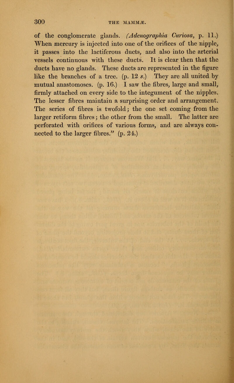 of the conglomerate glands. (Adenographia Curiosa, p. 11.) When mercury is injected into one of the orifices of the nipple, it passes into the lactiferous ducts, and also into the arterial vessels continuous with these ducts. It is clear then that the ducts have no glands. These ducts are represented in the figure like the branches of a tree. (p. 12 s.) They are all united by mutual anastomoses, (p. 16.) I saw the fibres, large and small, firmly attached on every side to the integument of the nipples. The lesser fibres maintain a surprising order and arrangement. The series of fibres is twofold; the one set coming from the larger retiform fibres; the other from the small. The latter are perforated with orifices of various forms, and are always con- nected to the larger fibres. (p. 24.)