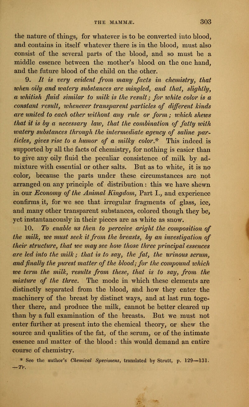 the nature of things, for whatever is to be converted into blood, and contains in itself whatever there is in the blood, must also consist of the several parts of the blood, and so must be a middle essence between the mother's blood on the one hand, and the future blood of the child on the other. 9. It is very evident from many facts in chemistry, that when oily and watery substances are mingled, and that, slightly, a whitish fluid similar to milk is the result; for white color is a constant result, whenever transparent particles of different kinds are united to each other without any rule or form ; which shews that it is by a necessary law, that the combination of fatty with watery substances through the intermediate agency of saline par- ticles, gives rise to a humor of a milky color* This indeed is supported by all the facts of chemistry, for nothing is easier than to give any oily fluid the peculiar consistence of milk by ad- mixture with essential or other salts. But as to white, it is no color, because the parts under these circumstances are not arranged on any principle of distribution: this we have shewn in our Economy of the Animal Kingdom, Part I., and experience confirms it, for we see that irregular fragments of glass, ice, and many other transparent substances, colored though they be, yet instantaneously in their pieces are as white as snow. 10. To enable us then to perceive aright the composition of the milk, we must seek it from the breasts, by an investigation of their structure, that we may see how those three principal essences are led into the milk; that is to say, the fat, the urinous serum, and finally the purest matter of the blood; for the compound which we term the milk, results from these, that is to say, from the mixture of the three. The mode in which these elements are distinctly separated from the blood, and how they enter the machinery of the breast by distinct ways, and at last run toge- ther there, and produce the milk, cannot be better cleared up than by a full examination of the breasts. But we must not enter further at present into the chemical theory, or shew the source and qualities of the fat, of the serum, or of the intimate essence and matter of the blood: this would demand an entire course of chemistry. * See the author's Chemical Specimens, translated by Strutt, p. 129—131. —TV.