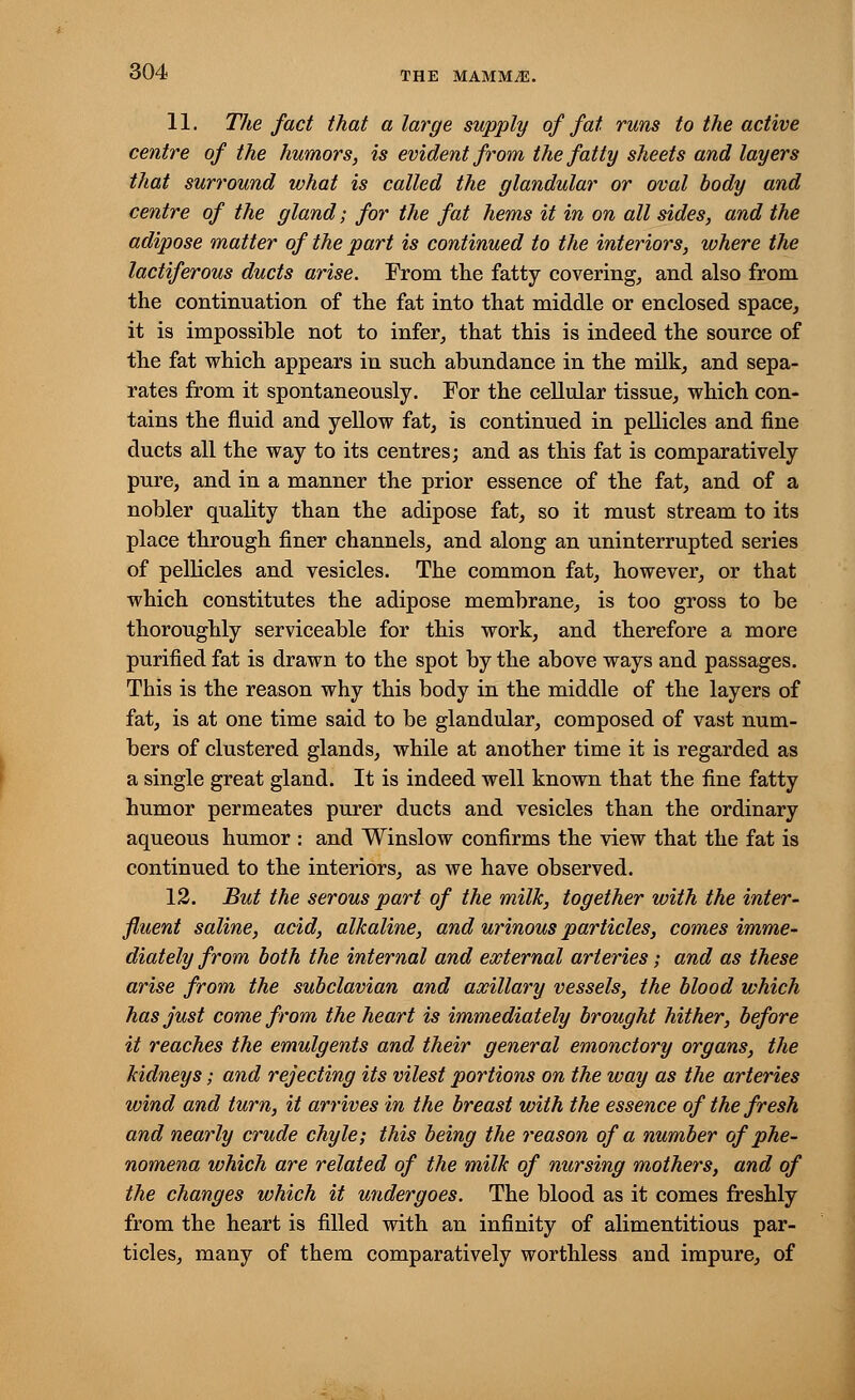 11. The fact that a large supply of fat runs to the active centre of the humors, is evident from the fatty sheets and layers that surround what is called the glandular or oval body and centre of the gland; for the fat hems it in on all sides, and the adipose matter of the part is continued to the interiors, where the lactiferous ducts arise. From the fatty covering, and also from the continuation of the fat into that middle or enclosed space, it is impossible not to infer, that this is indeed the source of the fat which appears in such abundance in the milk, and sepa- rates from it spontaneously. For the cellular tissue, which con- tains the fluid and yellow fat, is continued in pellicles and fine ducts all the way to its centres; and as this fat is comparatively pure, and in a manner the prior essence of the fat, and of a nobler quality than the adipose fat, so it must stream to its place through finer channels, and along an uninterrupted series of pellicles and vesicles. The common fat, however, or that which constitutes the adipose membrane, is too gross to be thoroughly serviceable for this work, and therefore a more purified fat is drawn to the spot by the above ways and passages. This is the reason why this body in the middle of the layers of fat, is at one time said to be glandular, composed of vast num- bers of clustered glands, while at another time it is regarded as a single great gland. It is indeed well known that the fine fatty humor permeates purer ducts and vesicles than the ordinary aqueous humor : and Winslow confirms the view that the fat is continued to the interiors, as we have observed. 12. But the serous part of the milk, together with the inter- fluent saline, acid, alkaline, and urinous particles, comes imme- diately from both the internal and external arteries; and as these arise from the subclavian and axillary vessels, the blood which has just come from the heart is immediately brought hither, before it reaches the emulgents and their general emonctory organs, the kidneys; and rejecting its vilest portions on the way as the arteries wind and turn, it arrives in the breast with the essence of the fresh and nearly crude chyle; this being the reason of a number of phe- nomena which are related of the milk of nursing mothers, and of the changes which it undergoes. The blood as it comes freshly from the heart is filled with an infinity of alimentitious par- ticles, many of them comparatively worthless and impure, of