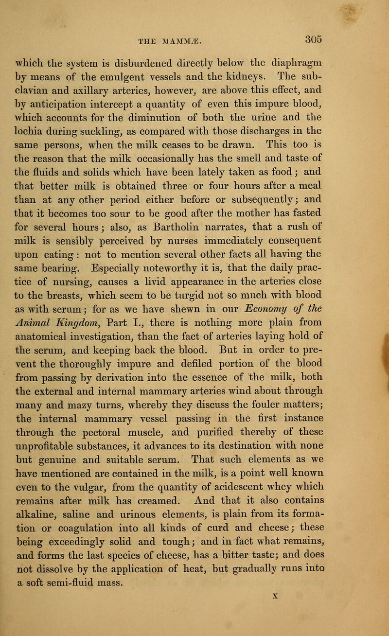 which the system is disburdened directly below the diaphragm by means of the emulgent vessels and the kidneys. The sub- clavian and axillary arteries, however, are above this effect, and by anticipation intercept a quantity of even this impure blood, which accounts for the diminution of both the urine and the lochia during suckling, as compared with those discharges in the same persons, when the milk ceases to be drawn. This too is the reason that the milk occasionally has the smell and taste of the fluids and solids which have been lately taken as food; and that better milk is obtained three or four hours after a meal than at any other period either before or subsequently; and that it becomes too sour to be good after the mother has fasted for several hours; also, as Bartholin narrates, that a rush of milk is sensibly perceived by nurses immediately consequent upon eating : not to mention several other facts all having the same bearing. Especially noteworthy it is, that the daily prac- tice of nursing, causes a livid appearance in the arteries close to the breasts, which seem to be turgid not so much with blood as with serum; for as we have shewn in our Economy of the Animal Kingdom, Part I., there is nothing more plain from anatomical investigation, than the fact of arteries laying hold of the serum, and keeping back the blood. But in order to pre- vent the thoroughly impure and defiled portion of the blood from passing by derivation into the essence of the milk, both the external and internal mammary arteries wind about through many and mazy turns, whereby they discuss the fouler matters; the internal mammary vessel passing in the first instance through the pectoral muscle, and purified thereby of these unprofitable substances, it advances to its destination with none but genuine and suitable serum. That such elements as we have mentioned are contained in the milk, is a point well known even to the vulgar, from the quantity of acidescent whey which remains after milk has creamed. And that it also contains alkaline, saline and urinous elements, is plain from its forma- tion or coagulation into all kinds of curd and cheese; these being exceedingly solid and tough; and in fact what remains, and forms the last species of cheese, has a bitter taste; and does not dissolve by the application of heat, but gradually runs into a soft semi-fluid mass. x i