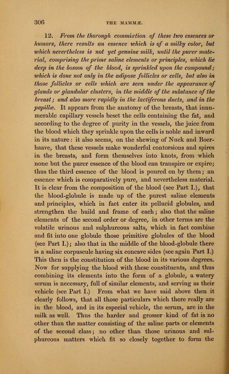 12. From the thorough commixtion of these two essences or humors, there results an essence which is of a milky color, but which nevertheless is not yet genuine milk, until the purer mate- rial, comprising the prime saline elements or principles, which lie deep in the bosom of the blood, is sprinkled upon the compound; which is done not only in the adipose follicles or cells, but also in those follicles or cells which are seen under the appearance of glands or glandular clusters, in the middle of the substance of the breast; and also more rapidly in the lactiferous ducts, and in the papilla. It appears from the anatomy of the breasts, that innu- merable capillary vessels beset the cells containing the fat, and according to the degree of purity in the vessels, the juice from the blood which they sprinkle upon the cells is noble and inward in its nature: it also seems, on the shewing of Nuck and Boer- haave, that these vessels make wonderful contorsions and spires in the breasts, and form themselves into knots, from which none but the purer essence of the blood can transpire or expire; thus the third essence of the blood is poured on by them; an essence which is comparatively pure, and nevertheless material. It is clear from the composition of the blood (see Part I.), that the blood-globule is made up of the purest saline elements and principles, which in fact enter its pellucid globules, and strengthen the build and frame of each; also that the saline elements of the second order or degree, in other terms are the volatile urinous and sulphureous salts, which in fact combine and fit into one globule those primitive globules of the blood (see Part I.); also that in the middle of the blood-globule there is a saline corpuscule having six concave sides (see again Part I.) This then is the constitution of the blood in its various degrees. Now for supplying the blood with these constituents, and thus combining its elements into the form of a globule, a watery serum is necessary, full of similar elements, and serving as their vehicle (see Part I.) From what we have said above then it clearly follows, that all those particulars which there really are in the blood, and in its especial vehicle, the serum, are in the milk as well. Thus the harder and grosser kind of fatis.no other than the matter consisting of the saline parts or elements of the second class; no other than those urinous and sul- phureous matters which fit so closely together to form the