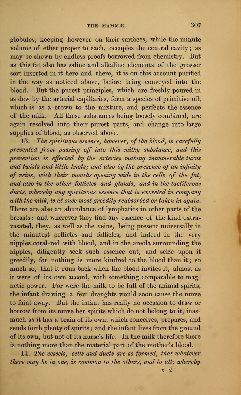 globules, keeping however on their surfaces, while the minute volume of ether proper to each, occupies the central cavity; as may be shewn by endless proofs borrowed from chemistry. But as this fat also has saline and alkaline elements of the grosser sort inserted in it here and there, it is on this account purified in the way as noticed above, before being conveyed into the blood. But the purest principles, which are freshly poured in as dew by the arterial capillaries, form a species of primitive oil, which is as a crown to the mixture, and perfects the essence of the milk. All these substances being loosely combined, are again resolved into their purest parts, and change into large supplies of blood, as observed above. 13. The spirituous essence, however, of the blood, is carefully prevented from passing off into this milky substance, and this prevention is effected by the arteries making innumerable turns and twists and little knots; and also by the presence of an infinity of veins, with their mouths opening wide in the cells of the fat, and also in the other follicles and glands, and in the lactiferous ducts, whereby any spirituous essence that is excreted in company with the milk, is at once most greedily reabsorbed or taken in again. There are also an abundance of lymphatics in other parts of the breasts: and wherever they find any essence of the kind extra- vasated, they, as well as the veins, being present universally in the minutest pellicles and follicles, and indeed in the very nipples coral-red with blood, and in the areola surrounding the nipples, diligently seek such essence out, and seize upon it greedily, for nothing is more kindred to the blood than it; so much so, that it runs back when the blood invites it, almost as it were of its own accord, with something comparable to mag- netic power. For were the milk to be full of the animal spirits, the infant drawing a few draughts would soon cause the nurse to faint away. But the infant has really no occasion to draw or borrow from its nurse her spirits which do not belong to it, inas- much as it has a brain of its own, which conceives, prepares, and sends forth plenty of spirits; and the infant lives from the ground of its own, but not of its nurse's life. In the milk therefore there is nothing more than the material part of the mother's blood. 14. The vessels, cells and ducts are so formed, that whatever there may be in one, is common to the others, and to all; whereby x 2