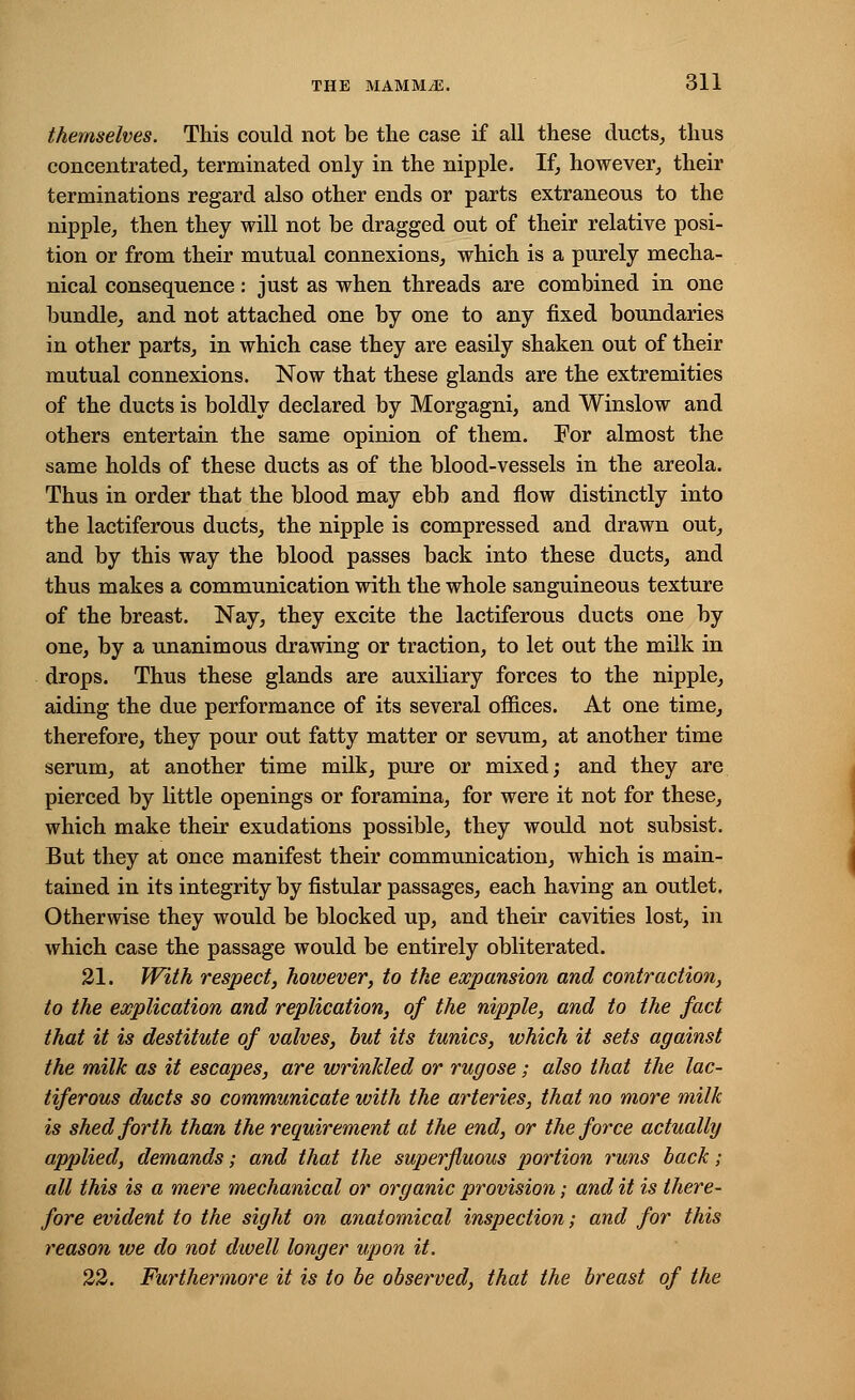 themselves. This could not be the case if all these ducts, thus concentrated, terminated only in the nipple. If, however, their terminations regard also other ends or parts extraneous to the nipple, then they will not be dragged out of their relative posi- tion or from their mutual connexions, which is a purely mecha- nical consequence: just as when threads are combined in one bundle, and not attached one by one to any fixed boundaries in other parts, in which case they are easily shaken out of their mutual connexions. Now that these glands are the extremities of the ducts is boldly declared by Morgagni, and Winslow and others entertain the same opinion of them. For almost the same holds of these ducts as of the blood-vessels in the areola. Thus in order that the blood may ebb and flow distinctly into the lactiferous ducts, the nipple is compressed and drawn out, and by this way the blood passes back into these ducts, and thus makes a communication with the whole sanguineous texture of the breast. Nay, they excite the lactiferous ducts one by one, by a unanimous drawing or traction, to let out the milk in drops. Thus these glands are auxiliary forces to the nipple, aiding the due performance of its several offices. At one time, therefore, they pour out fatty matter or sevum, at another time serum, at another time milk, pure or mixed; and they are pierced by little openings or foramina, for were it not for these, which make their exudations possible, they would not subsist. But they at once manifest their communication, which is main- tained in its integrity by fistular passages, each having an outlet. Otherwise they would be blocked up, and their cavities lost, in which case the passage would be entirely obliterated. 21. With respect, however, to the expansion and contraction, to the explication and replication, of the nipple, and to the fact that it is destitute of valves, but its tunics, which it sets against the milk as it escapes, are wrinkled or rugose; also that the lac- tiferous ducts so communicate with the arteries, that no more milk is shed forth than the requirement at the end, or the force actually applied, demands; and that the superfluous portion runs back; all this is a mere mechanical or organic provision; and it is there- fore evident to the sight on anatomical inspection; and for this reason we do not dwell longer upon it. 22. Furthermore it is to be observed, that the breast of the