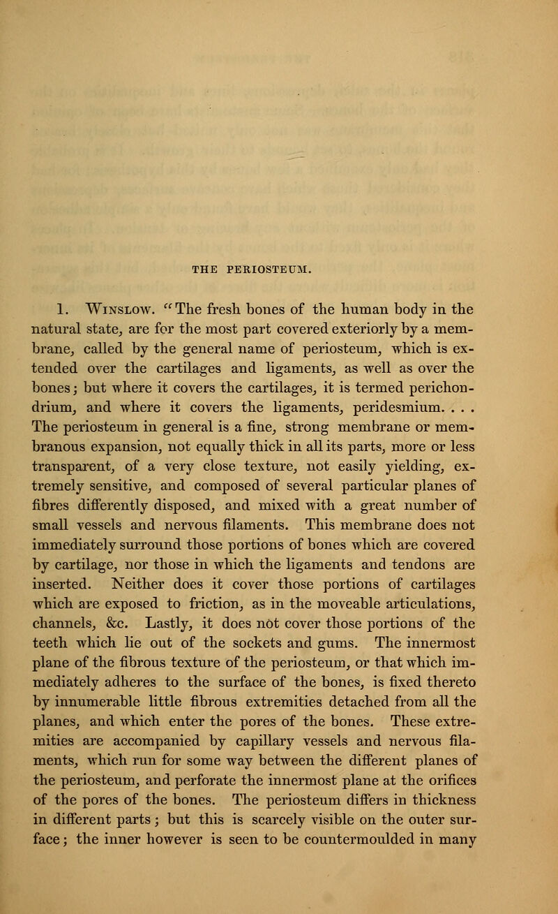 1. Winslow. The fresh bones of the human body in the natural state, are for the most part covered exteriorly by a mem- brane, called by the general name of periosteum, which is ex- tended over the cartilages and ligaments, as well as over the bones; but where it covers the cartilages, it is termed perichon- drium, and where it covers the ligaments, peridesmium. . . . The periosteum in general is a fine, strong membrane or mem- branous expansion, not equally thick in all its parts, more or less transparent, of a very close texture, not easily yielding, ex- tremely sensitive, and composed of several particular planes of fibres differently disposed, and mixed with a great number of small vessels and nervous filaments. This membrane does not immediately surround those portions of bones which are covered by cartilage, nor those in which the ligaments and tendons are inserted. Neither does it cover those portions of cartilages which are exposed to friction, as in the moveable articulations, channels, &c. Lastly, it does not cover those portions of the teeth which lie out of the sockets and gums. The innermost plane of the fibrous texture of the periosteum, or that which im- mediately adheres to the surface of the bones, is fixed thereto by innumerable little fibrous extremities detached from all the planes, and which enter the pores of the bones. These extre- mities are accompanied by capillary vessels and nervous fila- ments, which run for some way between the different planes of the periosteum, and perforate the innermost plane at the orifices of the pores of the bones. The periosteum differs in thickness in different parts; but this is scarcely visible on the outer sur- face ; the inner however is seen to be countermoulded in many