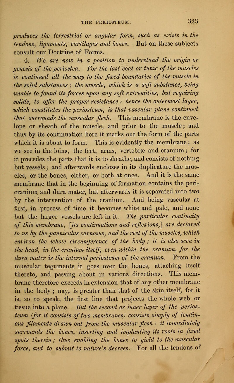 produces the terrestrial or angular form, such as exists in the tendons, ligaments, cartilages and bones. But on these subjects consult our Doctrine of Forms. 4. We are now in a position to understand the origin or genesis of the periostea. For the last coat or tunic of the muscles is continued all the way to the fixed boundaries of the muscle in the solid substances ; the muscle, which is a soft substance, being unable to found its forces upon any soft extremities, but requiring solids, to offer the proper resistance : hence the outermost layer, which constitutes the periosteum, is that vascular plane continued that surrounds the muscular flesh. This membrane is the enve- lope or sheath of the muscle, and prior to the muscle; and thus by its continuation here it marks out the form of the parts which it is about to form. This is evidently the membrane; as we see in the loins, the feet, arms, vertebrse and cranium; for it precedes the parts that it is to sheathe, and consists of nothing but vessels; and afterwards encloses in its duplicature the mus- cles, or the bones, either, or both at once. And it is the same membrane that in the beginning of formation contains the peri- cranium, and dura mater, but afterwards it is separated into two by the intervention of the cranium. And being vascular at first, in process of time it becomes white and pale, and none but the larger vessels are left in it. The particular continuity of this membrane, [its continuations and reflexions,'] are declared to us by the panniculus carnosus, and the rest of the muscles, which environ the whole circumference of the body; it is also seen in the head, in the cranium itself, even within the cranium, for the dura mater is the internal periosteum of the cranium. From the muscular teguments it goes over the bones, attaching itself thereto, and passing about in various directions. This mem- brane therefore exceeds in extension that of any other membrane in the body; nay, is greater than that of the skin itself, for it is, so to speak, the first line that projects the whole web or tissue into a plane. But the second or inner layer of the perios- teum (for it consists of two membranes) consists simply of tendin- ous filaments drawn out from the muscular flesh : it immediately surrounds the bones, inserting and implanting its roots in fixed spots therein; thus enabling the bones to yield to the muscular force, and to submit to nature's decrees. For all the tendons of