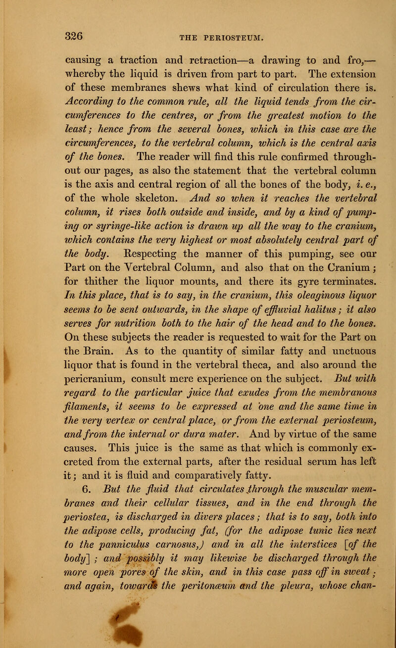 causing a traction and retraction—a drawing to and fro,— whereby the liquid is driven from part to part. The extension of these membranes shews what kind of circulation there is. According to the common rule, all the liquid tends from the cir- cumferences to the centres, or from the greatest motion to the least; hence from the several bones, which in this case are the circumferences, to the vertebral column, which is the central axis of the bones. The reader will find this rule confirmed through- out our pages, as also the statement that the vertebral column is the axis and central region of all the bones of the body, i. e., of the whole skeleton. And so when it reaches the vertebral column, it rises both outside and inside, and by a kind of pump- ing or syringe-like action is drawn up all the way to the cranium, which contains the very highest or most absolutely central part of the body. Respecting the manner of this pumping, see our Part on the Vertebral Column, and also that on the Cranium ; for thither the liquor mounts, and there its gyre terminates. In this place, that is to say, in the cranium, this oleaginous liquor seems to be sent outwards, in the shape of effluvial halitus; it also serves for nutrition both to the hair of the head and to the bones. On these subjects the reader is requested to wait for the Part on the Brain. As to the quantity of similar fatty and unctuous liquor that is found in the vertebral theca, and also around the pericranium, consult mere experience on the subject. But with regard to the particular juice that exudes from the membranous filaments, it seems to be expressed at one and the same time in the very vertex or central place, or from the external periosteum, and from the internal or dura mater. And by virtue of the same causes. This juice is the same as that which is commonly ex- creted from the external parts, after the residual serum has left it; and it is fluid and comparatively fatty. 6. But the fluid that circulates through the muscular mem- branes and their cellular tissues, and in the end through the periostea, is discharged in divers places; that is to say, both into the adipose cells, producing fat, (for the adipose tunic lies next to the panniculus carnosus,) and in all the interstices [of the body] ; and possibly it may likewise be discharged through the more open pores of the skin, and in this case pass off in sweat; and again, towara% the peritonceum and the pleura, ivhose chan- <