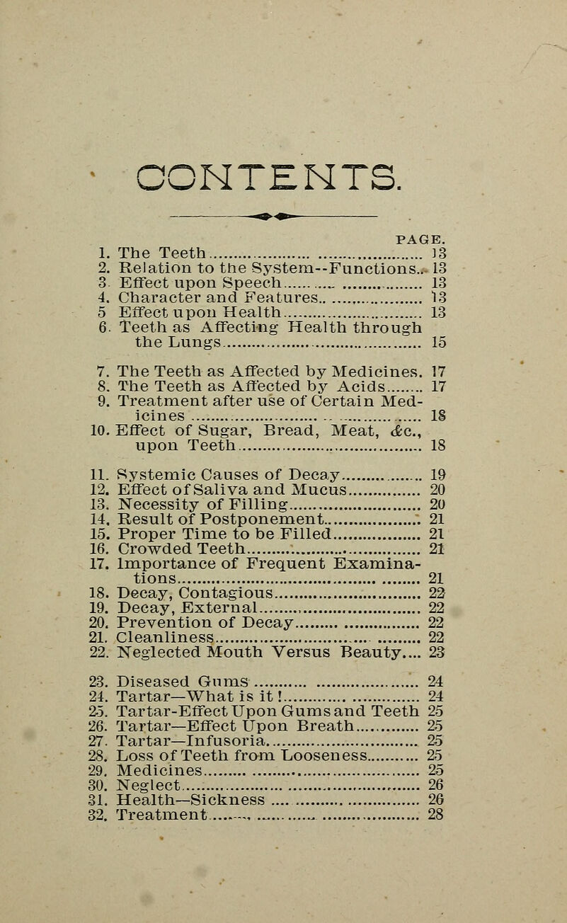 CONTENTS. PAGE. 1. The Teeth J3 2. Relation to the System—Functions..-13 3- Effect upon Speech _ 13 4. Character and Features 13 5 Effect upon Health 13 6. Teeth as Affecting Health through the Lungs 15 7. The Teeth as Affected by Medicines. 17 8. The Teeth as Affected by Acids 17 9. Treatment after use of Certain Med- icines IS 10. Effect of Sugar, Bread, Meat, <fec, upon Teeth 18 11. Systemic Causes of Decay 19 12. Effect of Saliva and Mucus 20 13. Necessity of Filling 20 14. Result of Postponement .; 21 15. Proper Time to be Filled 21 16. Crowded Teeth 21 17. Importance of Frequent Examina- tions 21 18. Decay, Contagious 22 19. Decay, External , 22 20. Prevention of Decay 22 21. Cleanliness 22 22. Neglected Mouth Versus Beauty.... 23 23. Diseased Gums 24 24. Tartar—What is it! 24 25. Tartar-Effect Upon Gums and Teeth 25 26. Tartar—Effect Upon Breath 25 27. Tartar—Infusoria 25 28. Loss of Teeth from Looseness 25 29. Medicines 25 30. Neglect 26 31. Health—Sickness 26 32. Treatment 28