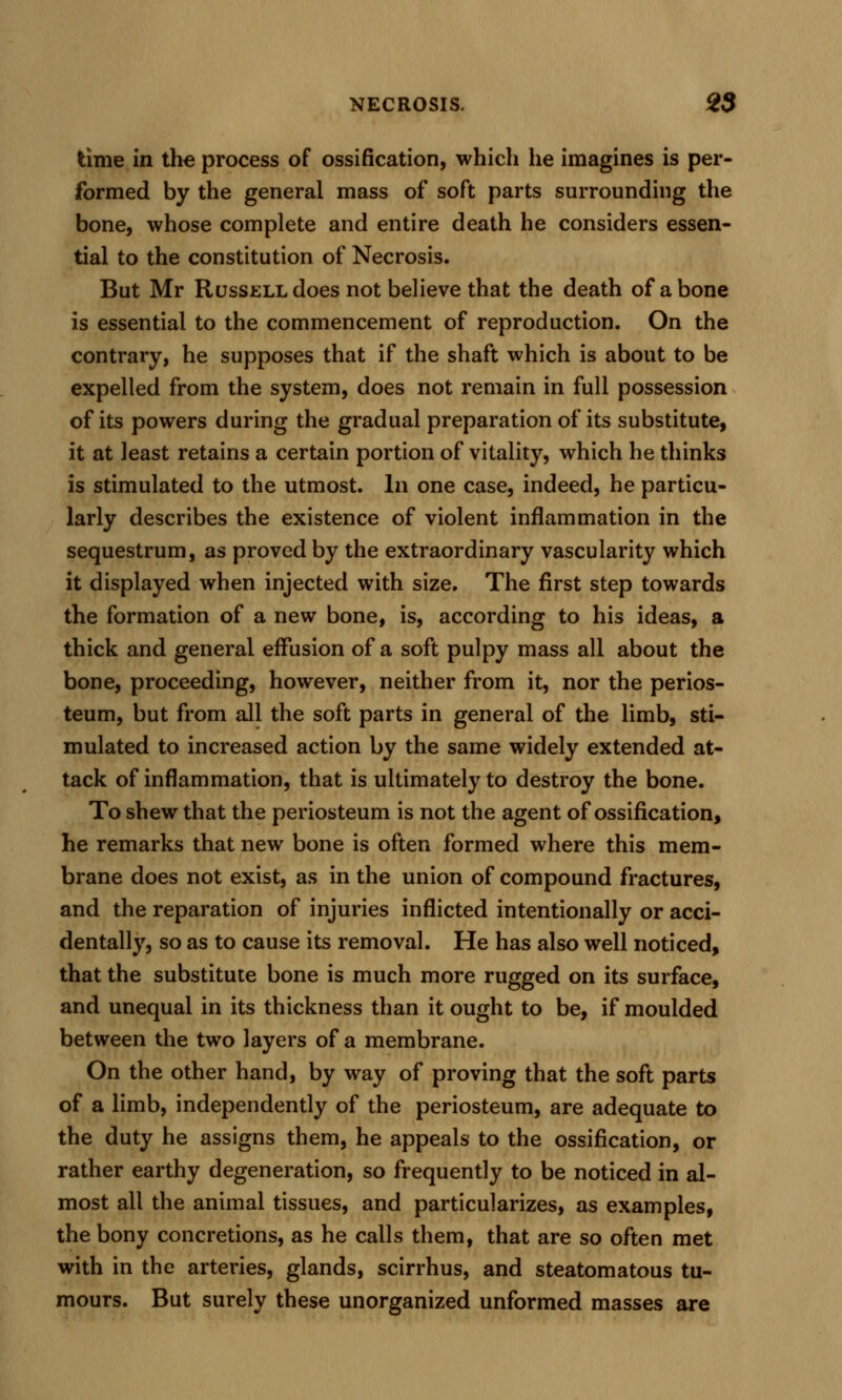 time in tli€ process of ossification, which he imagines is per- formed by the general mass of soft parts surrounding the bone, whose complete and entire death he considers essen- tial to the constitution of Necrosis. But Mr Russell does not believe that the death of a bone is essential to the commencement of reproduction. On the contrary, he supposes that if the shaft which is about to be expelled from the system, does not remain in full possession of its powers during the gradual preparation of its substitute, it at least retains a certain portion of vitality, which he thinks is stimulated to the utmost. In one case, indeed, he particu- larly describes the existence of violent inflammation in the sequestrum, as proved by the extraordinary vascularity which it displayed when injected with size. The first step towards the formation of a new bone, is, according to his ideas, a thick and general effusion of a soft pulpy mass all about the bone, proceeding, however, neither from it, nor the perios- teum, but from all the soft parts in general of the limb, sti- mulated to increased action by the same widely extended at- tack of inflammation, that is ultimately to destroy the bone. To shew that the periosteum is not the agent of ossification, he remarks that new bone is often formed where this mem- brane does not exist, as in the union of compound fractures, and the reparation of injuries inflicted intentionally or acci- dentally, so as to cause its removal. He has also well noticed, that the substitute bone is much more rugged on its surface, and unequal in its thickness than it ought to be, if moulded between the two layers of a membrane. On the other hand, by way of proving that the soft parts of a limb, independently of the periosteum, are adequate to the duty he assigns them, he appeals to the ossification, or rather earthy degeneration, so frequently to be noticed in al- most all the animal tissues, and particularizes, as examples, the bony concretions, as he calls them, that are so often met with in the arteries, glands, scirrhus, and steatomatous tu- mours. But surely these unorganized unformed masses are