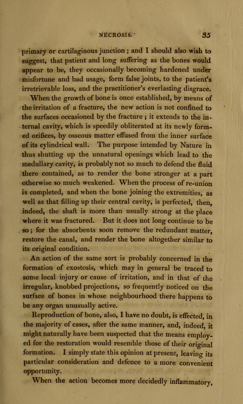 primary or cartilaginous junction; and I should also wish to suggest, that patient and long suffering as the bones would appear to be, they occasionally becoming hardened under misfortune and bad usage, form false joints, to the patient's irretrievable loss, and the practitioner's everlasting disgrace. When the growth of bone is once established, by means of the irritation of a fracture, the new action is not confined to the surfaces occasioned by the fracture ; it extends to the in- ternal cavity, which is speedily obliterated at its newly form- ed orifices, by osseous matter effused from the inner surface of its cylindrical wall. The purpose intended by Nature in thus shutting up the unnatural openings which lead to the medullary cavity, is probably not so much to defend the fluid there contained, as to render the bone stronger at a part otherwise so much weakened. When the process of re-union is completed, and when the bone joining the extremities, as well as that filling up their central cavity, is perfected, then, indeed, the shaft is more than usually strong at the place where it was fractured. But it does not long continue to be so; for the absorbents soon remove the redundant matter, restore the canal, and render the bone altogether similar to its original condition. An action of the same sort is probably concerned in the formation of exostosis, which may in general be traced to some local injury or cause of irritation, and in that of the irregular, knobbed projections, so frequently noticed on the surtace of bones in whose neighbourhood there happens to be any organ unusually active. Reproduction of bone, also, I have no doubt, is effected in the majority of cases, after the same manner, and, indeed it might naturally have been suspected that the means employ- ed for the restoration would resemble those of their original formation. I simply state this opinion at present, leaving its particular consideration and defence to a more convenient opportunity. When the action becomes more decidedly inflammatory,