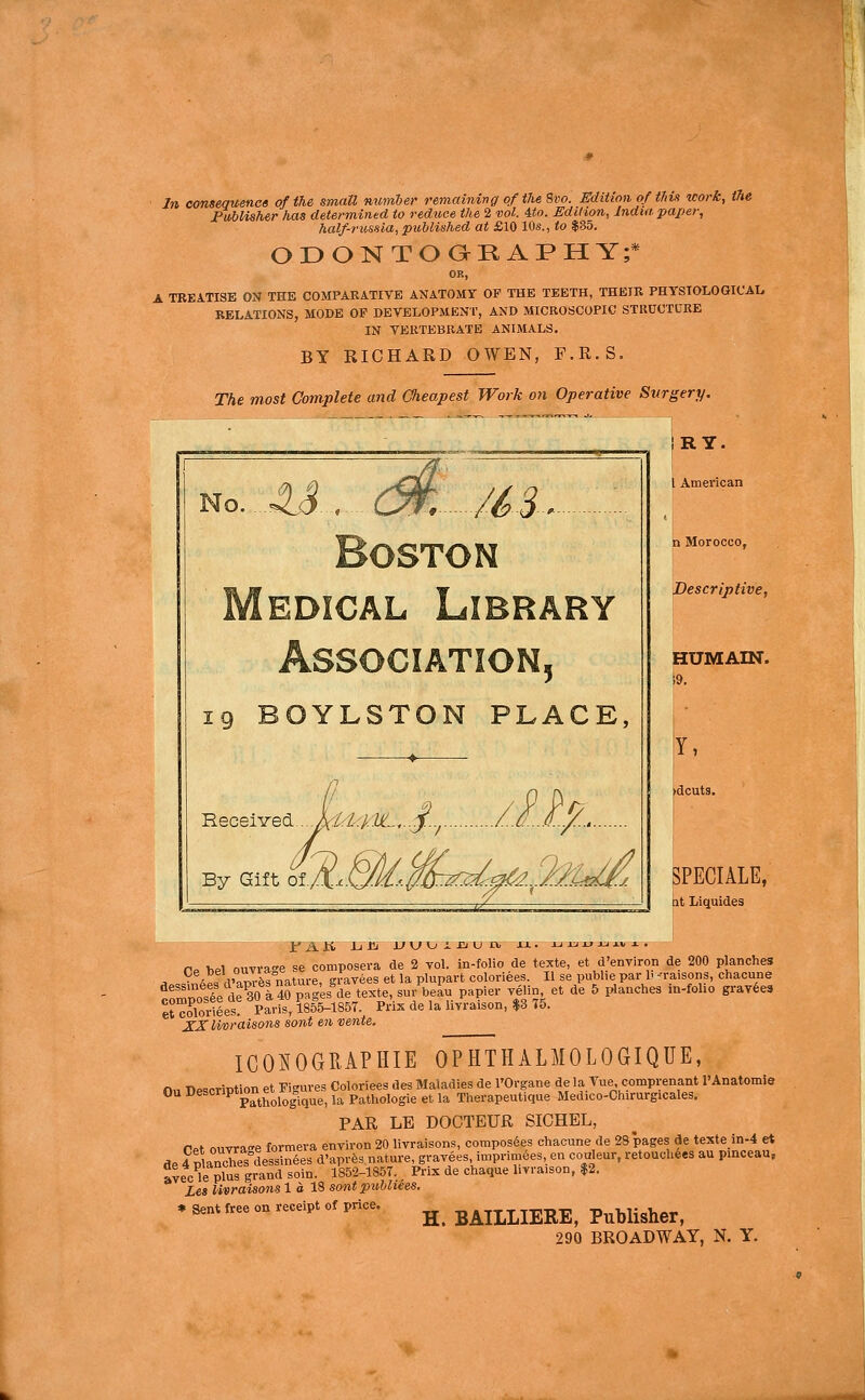 In consequence of the small number remaining of the Svo. Edition of this work, the Publisher has determined to reduce the 2 vol. ito. Edition, India paper, half-russia, published at £10 10s., to $35. ODONTOGRAPHY;* OR, A TREATISE ON THE COMPARATIVE ANATOMY OP THE TEETH, THEIR PHYSIOLOGICAL RELATIONS, MODE OP DEVELOPMENT, AND MICROSCOPIC STRUCTURE IN VERTEBRATE ANIMALS. BY RICHARD OWEN, F.R.S. The most Complete and Cheapest Work on Operative Surgery. JRY. I American n Morocco, edical Library 5 YLSTON PLACE, Received.. ..Mfc}d£l,..g..:.. By Gift of./t.<.C3% Descriptive, HUMAIN. 9. Y, >dcuta. SPECIALE, at Liquides .f A it xj £i I/UOiJiu a xx. uuumn. Cp bel ouvrage se composera de 2 vol. in-folio de texte, et d'environ de 200 planches .> • aL rt'Ws natui-e, eravees et la plupart coloriees. II se pubhe par b -raisons, chacune Sosfie de WlKagesgde texte, sur beau papier velin et de 5 planches in-folio parte* rt cSortles? Paris, 1855-1857. Prix de la livraison, $3 75. XX livraisons sont en vente. IC0H0GRAPHIE 0PHTHALM0L0GIQUE, On Description et Figures Coloriees des Maladies de l'Organe de la Vue comprenant l'Anatomie Ou Descript^0l0gOique, la Pathologie et la Therapeutique Medico-Chirurgicales. PAR LB DOCTEUR SICHEL, rvt mivra^e formera environ 20 livraisons, composees chacune de 28 pages de texte in-4 et fle 4 riaStdeMSLd'apres nature, gravees, imprimees, en conleur, retouchees au pinceau, fvecffus grana soin. 1852-1857. Prix de chaque livraison, $2. Les livraisons 1 a IS sont publiees. * Sent free on receipt of price. ^ BAILLIERE, Publisher, 290 BROADWAY, N. Y.