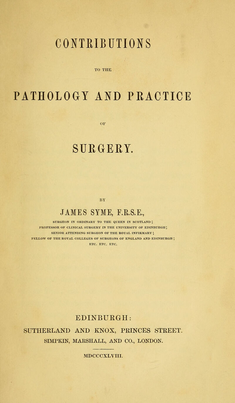 CONTRIBUTIONS TO THE PATHOLOGY AND PRACTICE SURGERY. JAMES SYME, F.B.S.E., SURGEON IN ORDINARY TO THE QUEEN IN SCOTLAND ; PROFESSOR OP CLINICAL SURGERY IN THE UNIVERSITY OP EDINBURGH; SENIOR ATTENDING SURGEON OF THE ROYAL INFIRMARY ; FELLOW OF THE ROYAL COLLEGES OF SURGEONS OF ENGLAND AND EDINBURGH ; ETC. ETC. ETC. EDINBURGH: SUTHERLAND AND KNOX, PRINCES STREET. SIMPKIN, MAESHALL, AND CO., LONDON. MDCCCXLVIII.