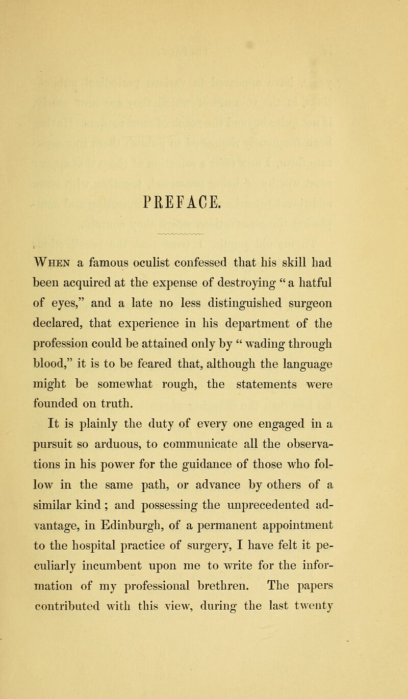 PREFACE. When a famous oculist confessed that his skill had been acquired at the expense of destroying  a hatful of eyes, and a late no less distinguished surgeon declared, that experience in his department of the profession could be attained only by  wading through blood, it is to be feared that, although the language might be somewhat rough, the statements were founded on truth. It is plainly the duty of every one engaged in a pursuit so arduous, to communicate all the observa- tions in his power for the guidance of those who fol- low in the same path, or advance by others of a similar kind ; and possessing the unprecedented ad- vantage, in Edinburgh, of a permanent appointment to the hospital practice of surgery, I have felt it pe- culiarly incumbent upon me to write for the infor- mation of my professional brethren. The papers contributed with this view, during the last twenty