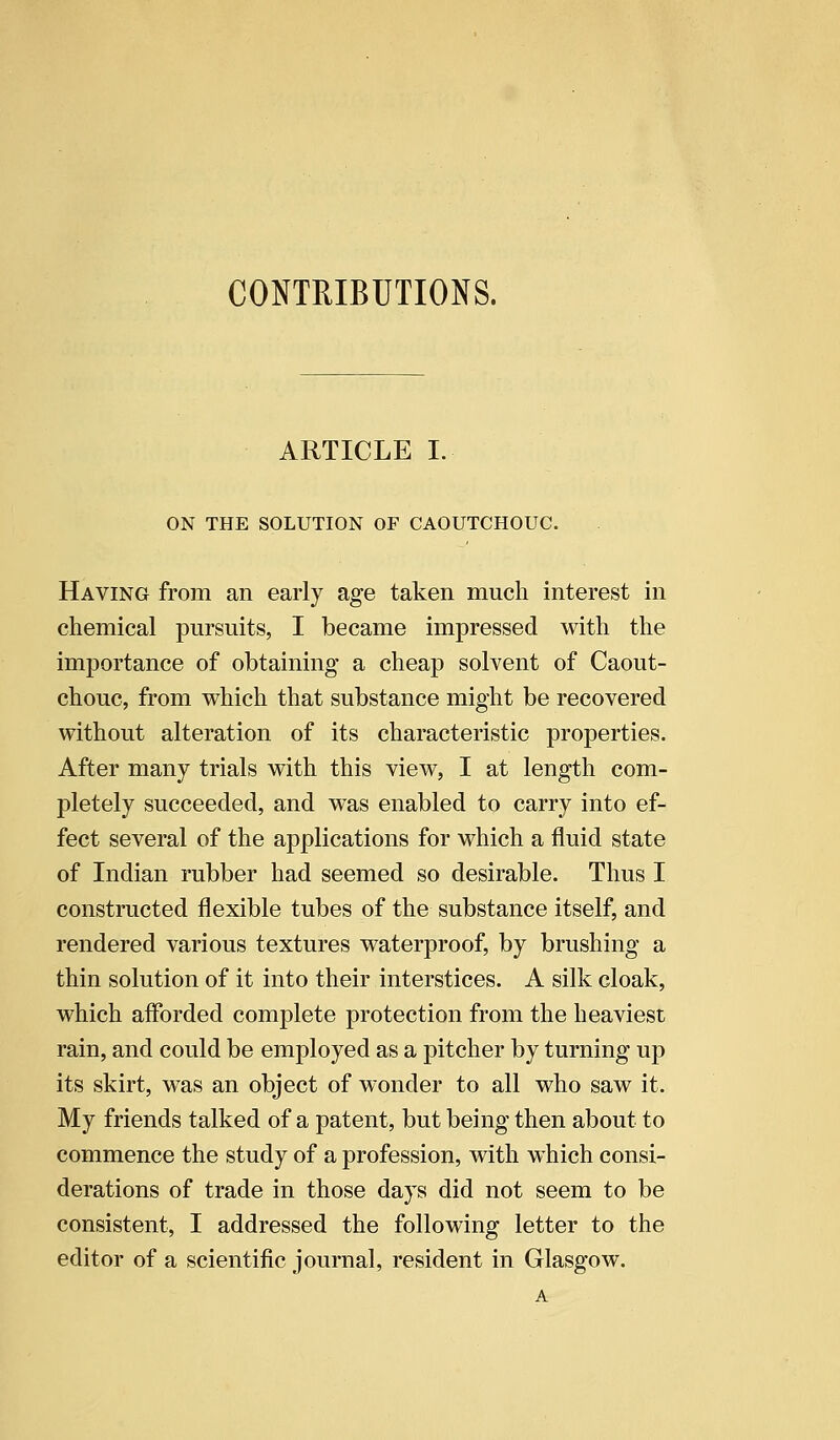 CONTRIBUTIONS. ARTICLE I. ON THE SOLUTION OF CAOUTCHOUC. Having from an early age taken much interest in chemical pursuits, I became impressed with the importance of obtaining a cheap solvent of Caout- chouc, from which that substance might be recovered without alteration of its characteristic properties. After many trials with this view, I at length com- pletely succeeded, and was enabled to carry into ef- fect several of the applications for which a fluid state of Indian rubber had seemed so desirable. Thus I constructed flexible tubes of the substance itself, and rendered various textures waterproof, by brushing a thin solution of it into their interstices. A silk cloak, which afforded complete protection from the heaviest rain, and could be employed as a pitcher by turning up its skirt, was an object of wonder to all who saw it. My friends talked of a patent, but being then about to commence the study of a profession, with which consi- derations of trade in those days did not seem to be consistent, I addressed the following letter to the editor of a scientific journal, resident in Glasgow.