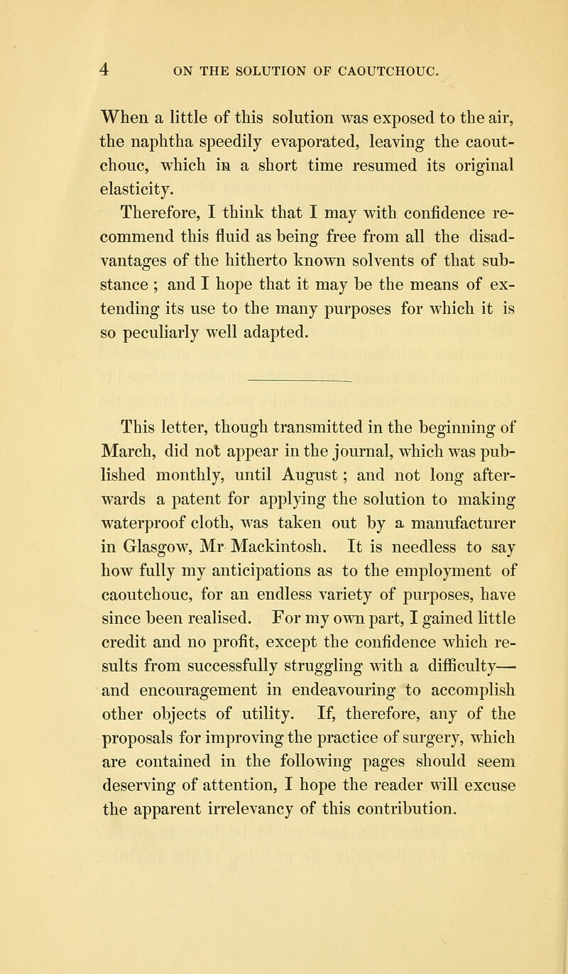 When a little of this solution was exposed to the air, the naphtha speedily evaporated, leaving the caout- chouc, which in a short time resumed its original elasticity. Therefore, I think that I may with confidence re- commend this fluid as being free from all the disad- vantages of the hitherto known solvents of that sub- stance ; and I hope that it may be the means of ex- tending its use to the many purposes for which it is so peculiarly well adapted. This letter, though transmitted in the beginning of March, did not appear in the journal, which was pub- lished monthly, until August; and not long after- wards a patent for applying the solution to making waterproof cloth, was taken out by a manufacturer in Glasgow, Mr Mackintosh. It is needless to say how fully my anticipations as to the employment of caoutchouc, for an endless variety of purposes, have since been realised. For my own part, I gained little credit and no profit, except the confidence which re- sults from successfully struggling with a difficulty— and encouragement in endeavouring to accomplish other objects of utility. If, therefore, any of the proposals for improving the practice of surgery, which are contained in the following pages should seem deserving of attention, I hope the reader will excuse the apparent irrelevancy of this contribution.