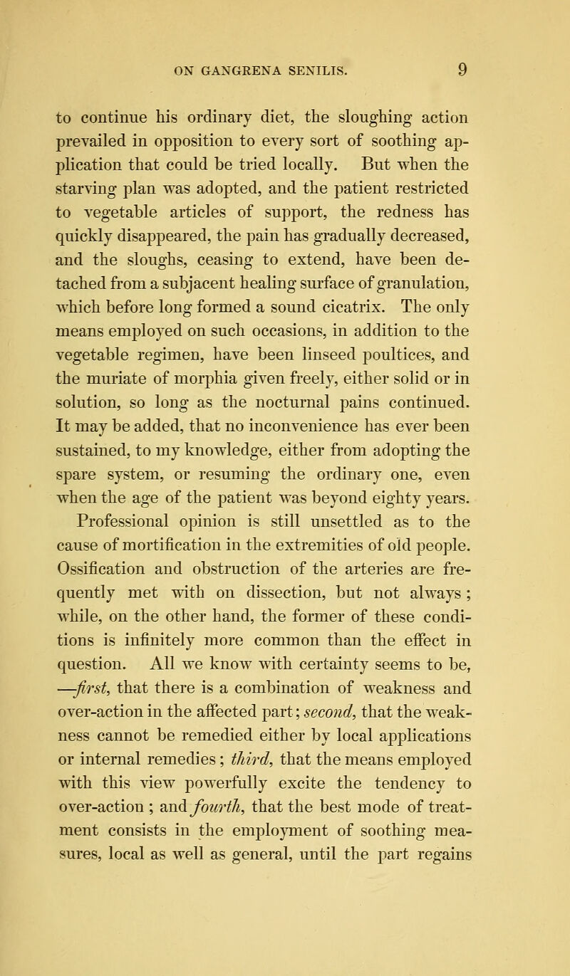 to continue his ordinary diet, the sloughing action prevailed in opposition to every sort of soothing ap- plication that could be tried locally. But when the starving plan was adopted, and the patient restricted to vegetable articles of support, the redness has quickly disappeared, the pain has gradually decreased, and the sloughs, ceasing to extend, have been de- tached from a subjacent healing surface of granulation, which before long formed a sound cicatrix. The only means employed on such occasions, in addition to the vegetable regimen, have been linseed poultices, and the muriate of morphia given freely, either solid or in solution, so long as the nocturnal pains continued. It may be added, that no inconvenience has ever been sustained, to my knowledge, either from adopting the spare system, or resuming the ordinary one, even when the age of the patient was beyond eighty years. Professional opinion is still unsettled as to the cause of mortification in the extremities of old people. Ossification and obstruction of the arteries are fre- quently met with on dissection, but not always ; while, on the other hand, the former of these condi- tions is infinitely more common than the effect in question. All we know with certainty seems to be, —-first, that there is a combination of weakness and over-action in the affected part; second, that the weak- ness cannot be remedied either by local applications or internal remedies; third, that the means employed with this view powerfully excite the tendency to over-action ; 2ioA fourth, that the best mode of treat- ment consists in the employment of soothing mea- sures, local as well as general, until the part regains