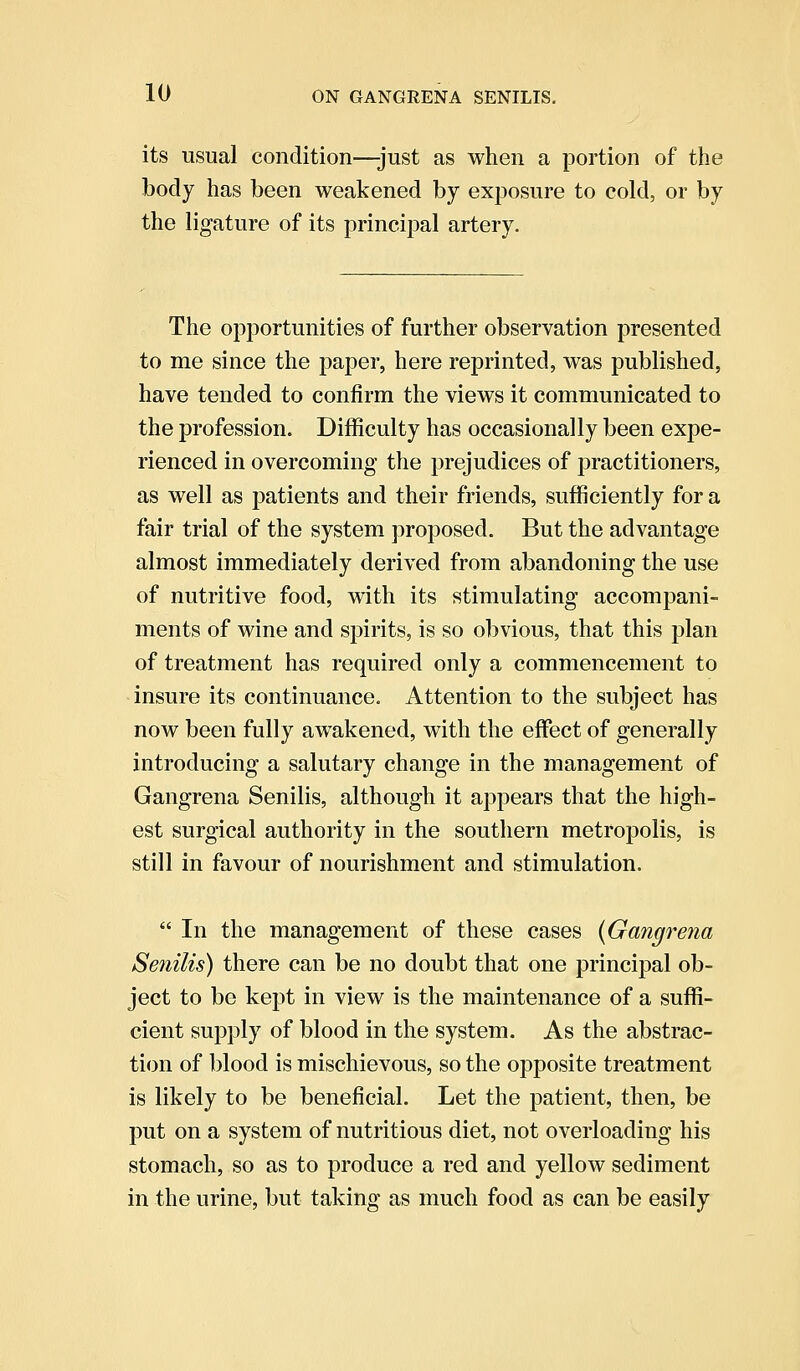 its usual condition—just as when a portion of the body has been weakened by exposure to cold, or by the ligature of its principal artery. The opportunities of further observation presented to me since the paper, here reprinted, was published, have tended to confirm the views it communicated to the profession. Difficulty has occasionally been expe- rienced in overcoming the prejudices of practitioners, as well as patients and their friends, sufficiently for a fair trial of the system proposed. But the advantage almost immediately derived from abandoning the use of nutritive food, with its stimulating accompani- ments of wine and spirits, is so obvious, that this plan of treatment has required only a commencement to insure its continuance. Attention to the subject has now been fully awakened, with the effect of generally introducing a salutary change in the management of Gangrena Senilis, although it appears that the high- est surgical authority in the southern metropolis, is still in favour of nourishment and stimulation.  In the management of these cases (Gangrena Senilis) there can be no doubt that one principal ob- ject to be kept in view is the maintenance of a suffi- cient supply of blood in the system. As the abstrac- tion of blood is mischievous, so the opposite treatment is likely to be beneficial. Let the patient, then, be put on a system of nutritious diet, not overloading his stomach, so as to produce a red and yellow sediment in the urine, but taking as much food as can be easily