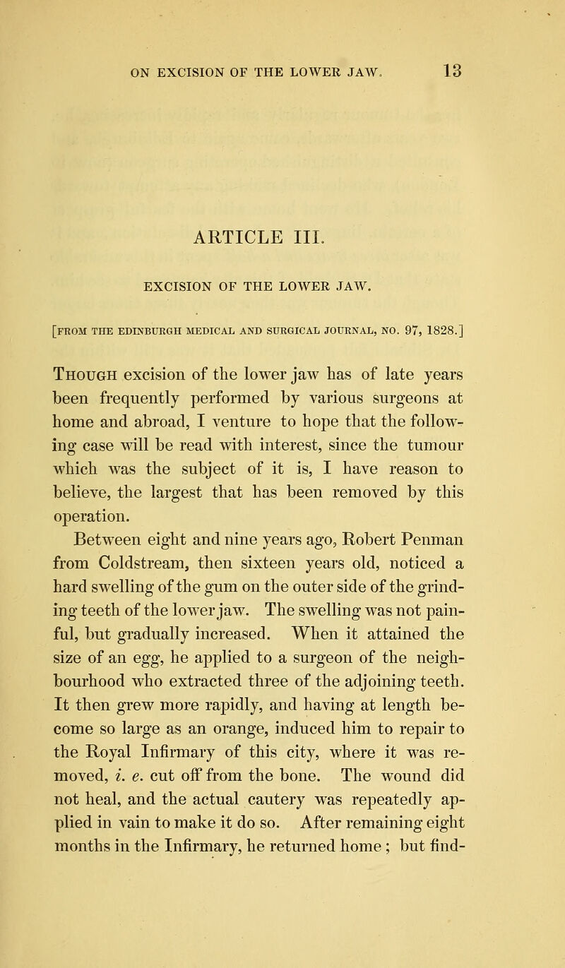 ARTICLE III. EXCISION OF THE LOWER JAW. [FROM THE EDINBURGH MEDICAL AND SURGICAL JOURNAL, NO. 97, 1828.] Though excision of the lower jaw has of late years been frequently performed by various surgeons at home and abroad, I venture to hope that the follow- ing case will be read with interest, since the tumour which was the subject of it is, I have reason to believe, the largest that has been removed by this operation. Between eight and nine years ago, Robert Penman from Coldstream, then sixteen years old, noticed a hard swelling of the gum on the outer side of the grind- ing teeth of the lower jaw. The swelling was not pain- ful, but gradually increased. When it attained the size of an egg, he applied to a surgeon of the neigh- bourhood who extracted three of the adjoining teeth. It then grew more rapidly, and having at length be- come so large as an orange, induced him to repair to the Royal Infirmary of this city, where it was re- moved, i. e. cut off from the bone. The wound did not heal, and the actual cautery was repeatedly ap- plied in vain to make it do so. After remaining eight months in the Infirmary, he returned home ; but find-