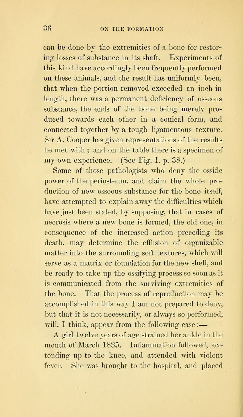 can be done by the extremities of a bone for restor- ing losses of substance in its shaft. Experiments of this kind have accordingly been frequently performed on these animals, and the result has uniformly been, that when the portion removed exceeded an inch in length, there was a permanent deficiency of osseous substance, the ends of the bone being merely pro- duced towards each other in a conical form, and connected together by a tough ligamentous texture. Sir A. Cooper has given representations of the results he met with ; and on the table there is a specimen of my own experience. (See Fig. I. p. 38.) Some of those pathologists who deny the ossific power of the periosteum, and claim the whole pro- duction of new osseous substance for the bone itself, have attempted to explain away the difficulties which have just been stated, by supposing, that in cases of necrosis where a new bone is formed, the old one, in consequence of the increased action preceding its death, may determine the effusion of organizable matter into the surrounding soft textures, which will serve as a matrix or foundation for the new shell, and be ready to take up the ossifying process so soon as it is communicated from the surviving extremities of the bone. That the process of reproduction may be accomplished in this way I am not prepared to deny, but that it is not necessarily, or always so performed, will, I think, appear from the following case:— A girl twelve years of age strained her ankle in the month of March 1835. Inflammation followed, ex- tending up to the knee, and attended with violent fever. She was brought to the hospital, and placed