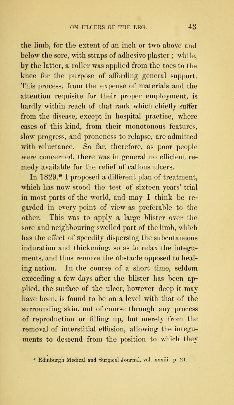 the limb, for the extent of an inch or two above and below the sore, with straps of adhesive plaster ; while, by the latter, a roller was applied from the toes to the knee for the purpose of affording general support. This process, from the expense of materials and the attention requisite for their proper employment, is hardly within reach of that rank wThich chiefly suffer from the disease, except in hospital practice, where cases of this kind, from their monotonous features, slow progress, and proneness to relapse, are admitted with reluctance. So far, therefore, as poor people were concerned, there was in general no efficient re- medy available for the relief of callous ulcers. In 1829,* I proposed a different plan of treatment, which has now stood the test of sixteen years' trial in most parts of the world, and may I think be re- garded in every point of view as preferable to the other. This was to apply a large blister over the sore and neighbouring swelled part of the limb, which has the effect of speedily dispersing the subcutaneous induration and thickening, so as to relax the integu- ments, and thus remove the obstacle opposed to heal- ing action. In the course of a short time, seldom exceeding a few days after the blister has been ap- plied, the surface of the ulcer, however deep it may have been, is found to be on a level with that of the surrounding skin, not of course through any process of reproduction or filling up, but merely from the removal of interstitial effusion, allowing the integu- ments to descend from the position to which they * Edinburgh Medical and Surgical Journal, vol. xxxiii. p. 21.