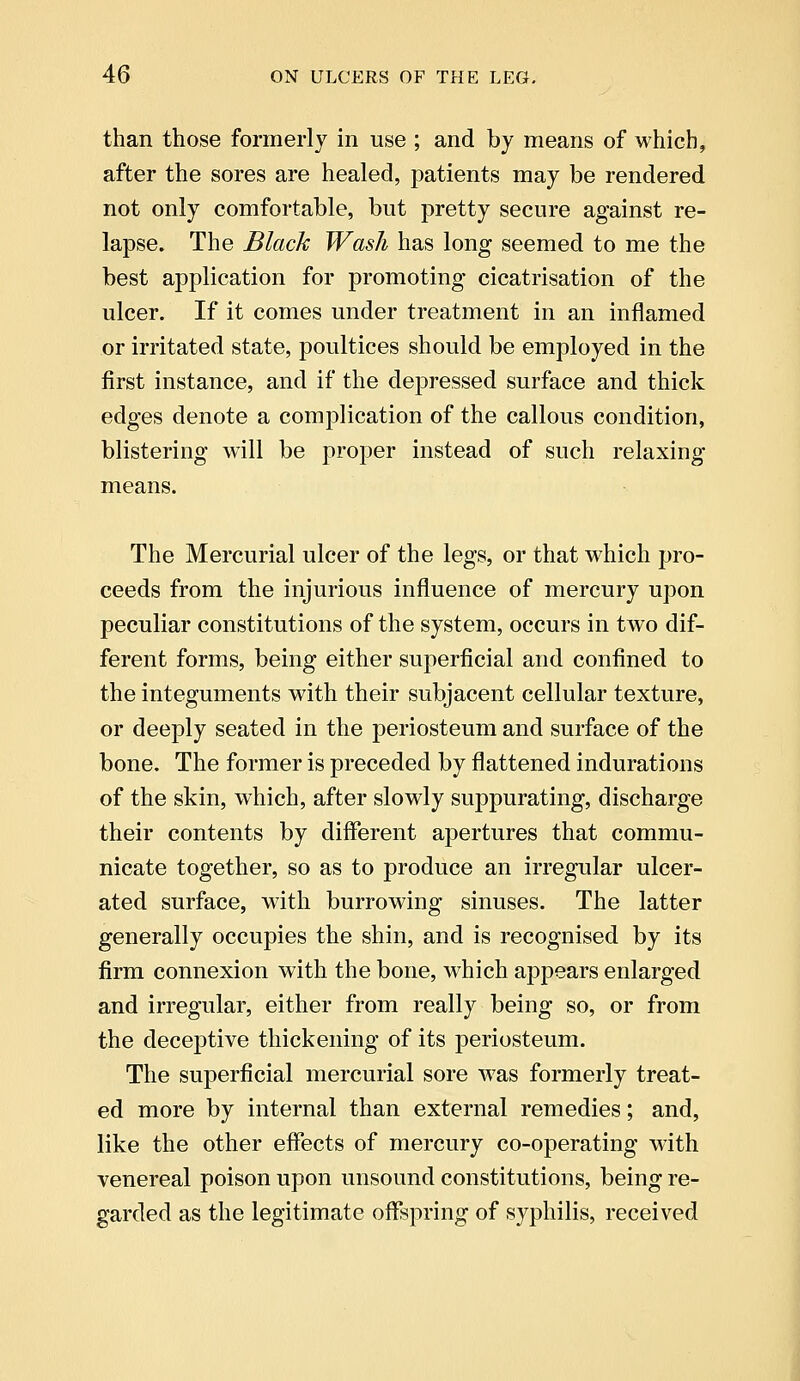 than those formerly in use ; and by means of which, after the sores are healed, patients may be rendered not only comfortable, but pretty secure against re- lapse. The Black Wash has long seemed to me the best application for promoting cicatrisation of the ulcer. If it comes under treatment in an inflamed or irritated state, poultices should be employed in the first instance, and if the depressed surface and thick edges denote a complication of the callous condition, blistering will be proper instead of such relaxing- means. The Mercurial ulcer of the legs, or that which pro- ceeds from the injurious influence of mercury upon peculiar constitutions of the system, occurs in two dif- ferent forms, being either superficial and confined to the integuments with their subjacent cellular texture, or deeply seated in the periosteum and surface of the bone. The former is preceded by flattened indurations of the skin, which, after slowly suppurating, discharge their contents by different apertures that commu- nicate together, so as to produce an irregular ulcer- ated surface, with burrowing sinuses. The latter generally occupies the shin, and is recognised by its firm connexion with the bone, which appears enlarged and irregular, either from really being so, or from the deceptive thickening of its periosteum. The superficial mercurial sore was formerly treat- ed more by internal than external remedies; and, like the other effects of mercury co-operating with venereal poison upon unsound constitutions, being re- garded as the legitimate offspring of syphilis, received