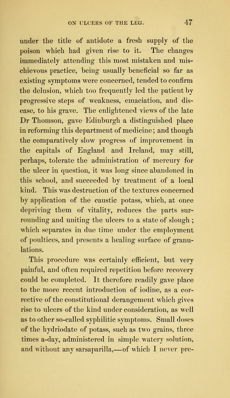 under the title of antidote a fresh supply of the poison which had given rise to it. The changes immediately attending this most mistaken and mis- chievous practice, being usually beneficial so far as existing symptoms were concerned, tended to confirm the delusion, which too frequently led the patient by progressive steps of weakness, emaciation, and dis- ease, to his grave. The enlightened views of the late Dr Thomson, gave Edinburgh a distinguished place in reforming this department of medicine; and though the comparatively slow progress of improvement in the capitals of England and Ireland, may still, perhaps, tolerate the administration of mercury for the ulcer in question, it was long since abandoned in this school, and succeeded by treatment of a local kind. This was destruction of the textures concerned by application of the caustic potass, which, at once depriving them of vitality, reduces the parts sur- rounding and uniting the ulcers to a state of slough ; which separates in due time under the employment of poultices, and presents a healing surface of granu- lations. This procedure was certainly efficient, but very painful, and often required repetition before recovery could be completed. It therefore readily gave place to the more recent introduction of iodine, as a cor- rective of the constitutional derangement which gives rise to ulcers of the kind under consideration, as well as to other so-called syphilitic symptoms. Small doses of the hydriodate of potass, such as two grains, three times a-day, administered in simple watery solution, and without any sarsaparilla,—of which I never pre-