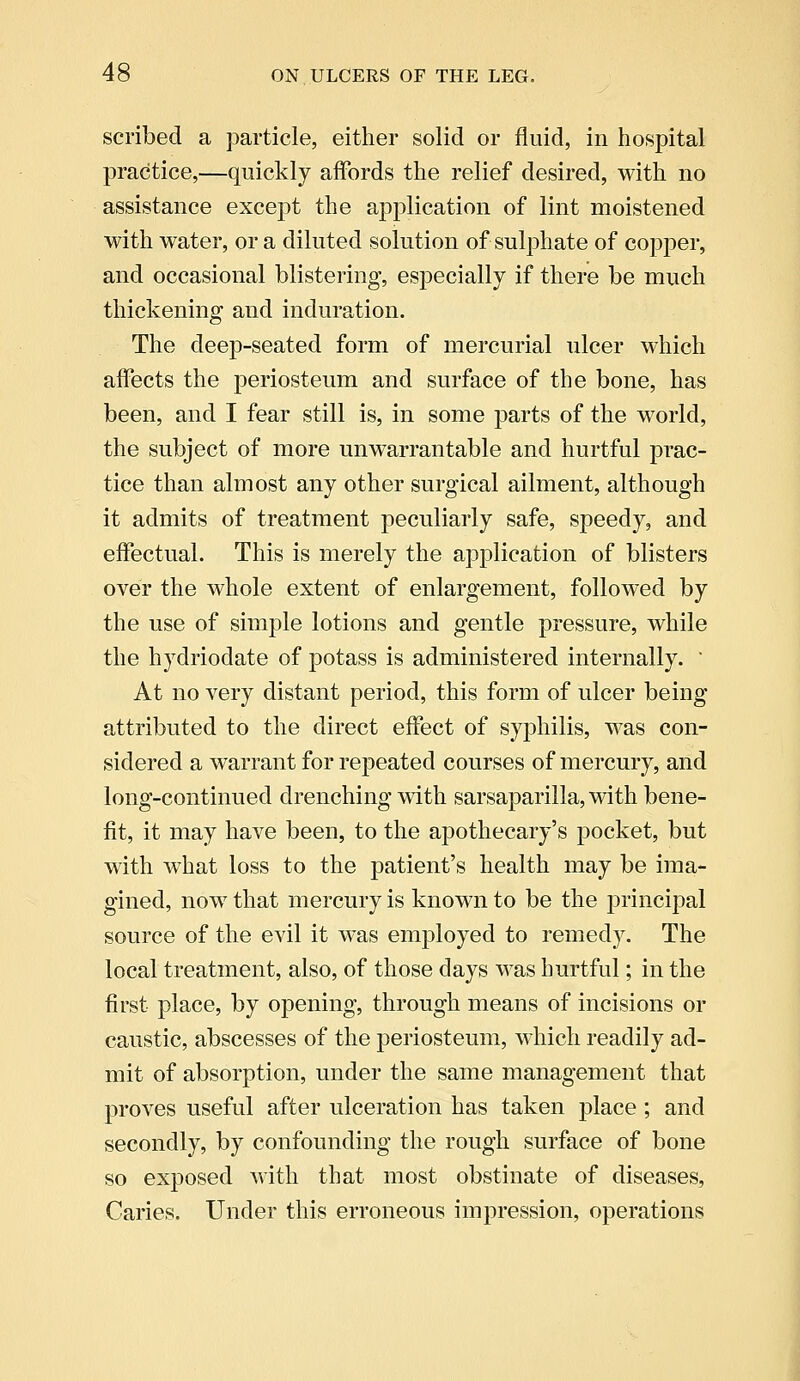 scribed a particle, either solid or fluid, in hospital practice,—quickly affords the relief desired, with no assistance except the application of lint moistened with water, or a diluted solution of sulphate of copper, and occasional blistering, especially if there be much thickening and induration. The deep-seated form of mercurial ulcer which affects the periosteum and surface of the bone, has been, and I fear still is, in some parts of the world, the subject of more unwarrantable and hurtful prac- tice than almost any other surgical ailment, although it admits of treatment peculiarly safe, speedy, and effectual. This is merely the application of blisters over the whole extent of enlargement, followed by the use of simple lotions and gentle pressure, while the hydriodate of potass is administered internally.  At no very distant period, this form of ulcer being attributed to the direct effect of syphilis, was con- sidered a warrant for repeated courses of mercury, and long-continued drenching with sarsaparilla, with bene- fit, it may have been, to the apothecary's pocket, but with what loss to the patient's health may be ima- gined, now that mercury is known to be the principal source of the evil it was employed to remedy. The local treatment, also, of those days was hurtful; in the first place, by opening, through means of incisions or caustic, abscesses of the periosteum, which readily ad- mit of absorption, under the same management that proves useful after ulceration has taken place; and secondly, by confounding the rough surface of bone so exposed with that most obstinate of diseases, Caries. Under this erroneous impression, operations