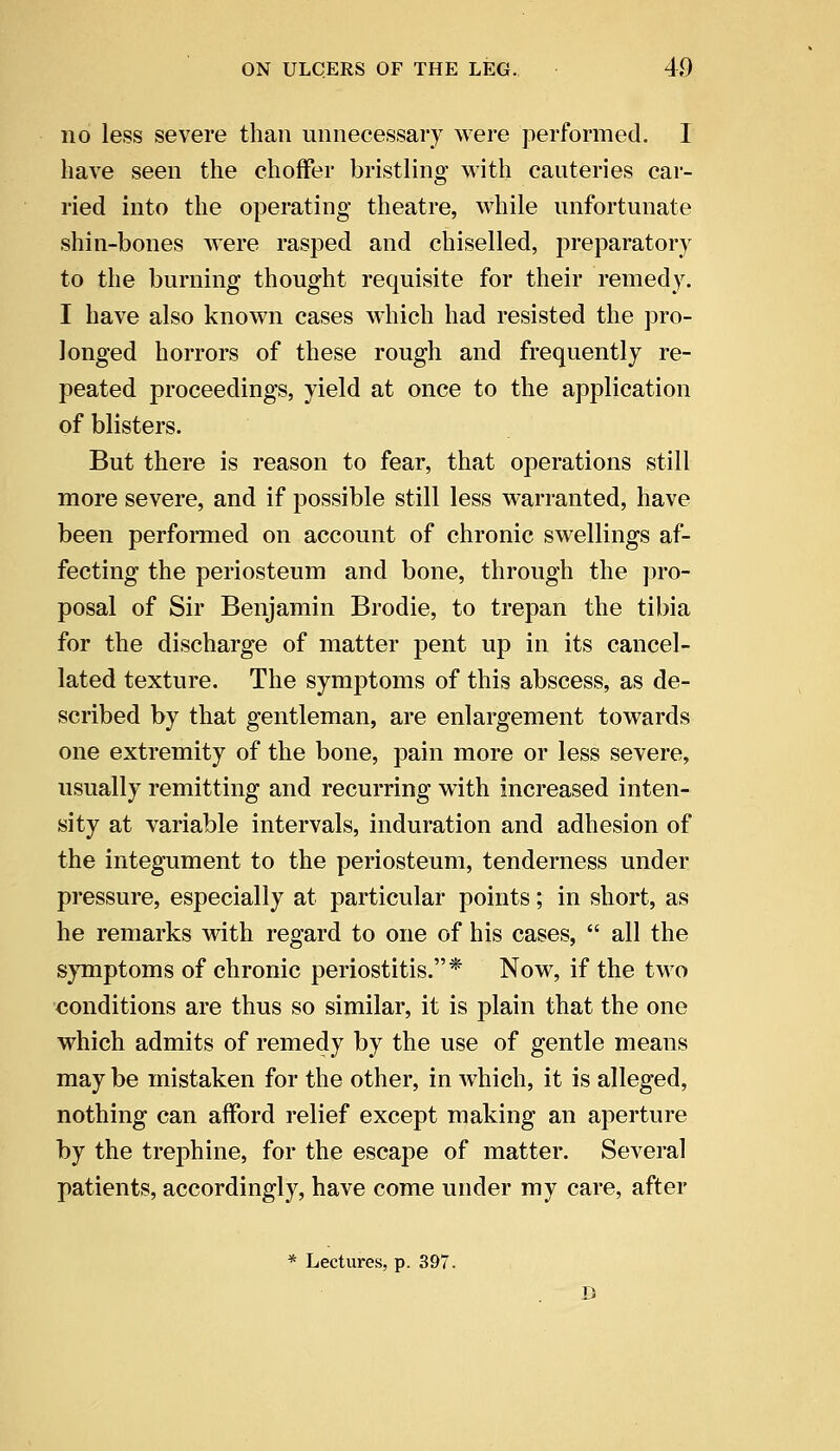 no less severe than unnecessary were performed. I have seen the choffer bristling with cauteries car- ried into the operating theatre, while unfortunate shin-bones were rasped and chiselled, preparatory to the burning thought requisite for their remedy. I have also known cases which had resisted the pro- longed horrors of these rough and frequently re- peated proceedings, yield at once to the application of blisters. But there is reason to fear, that operations still more severe, and if possible still less warranted, have been performed on account of chronic swellings af- fecting the periosteum and bone, through the pro- posal of Sir Benjamin Brodie, to trepan the tibia for the discharge of matter pent up in its cancel- lated texture. The symptoms of this abscess, as de- scribed by that gentleman, are enlargement towards one extremity of the bone, pain more or less severe, usually remitting and recurring with increased inten- sity at variable intervals, induration and adhesion of the integument to the periosteum, tenderness under pressure, especially at particular points; in short, as he remarks with regard to one of his cases,  all the symptoms of chronic periostitis.* Now, if the two conditions are thus so similar, it is plain that the one which admits of remedy by the use of gentle means may be mistaken for the other, in which, it is alleged, nothing can afford relief except making an aperture by the trephine, for the escape of matter. Several patients, accordingly, have come under my care, after * Lectures, p. 397. D