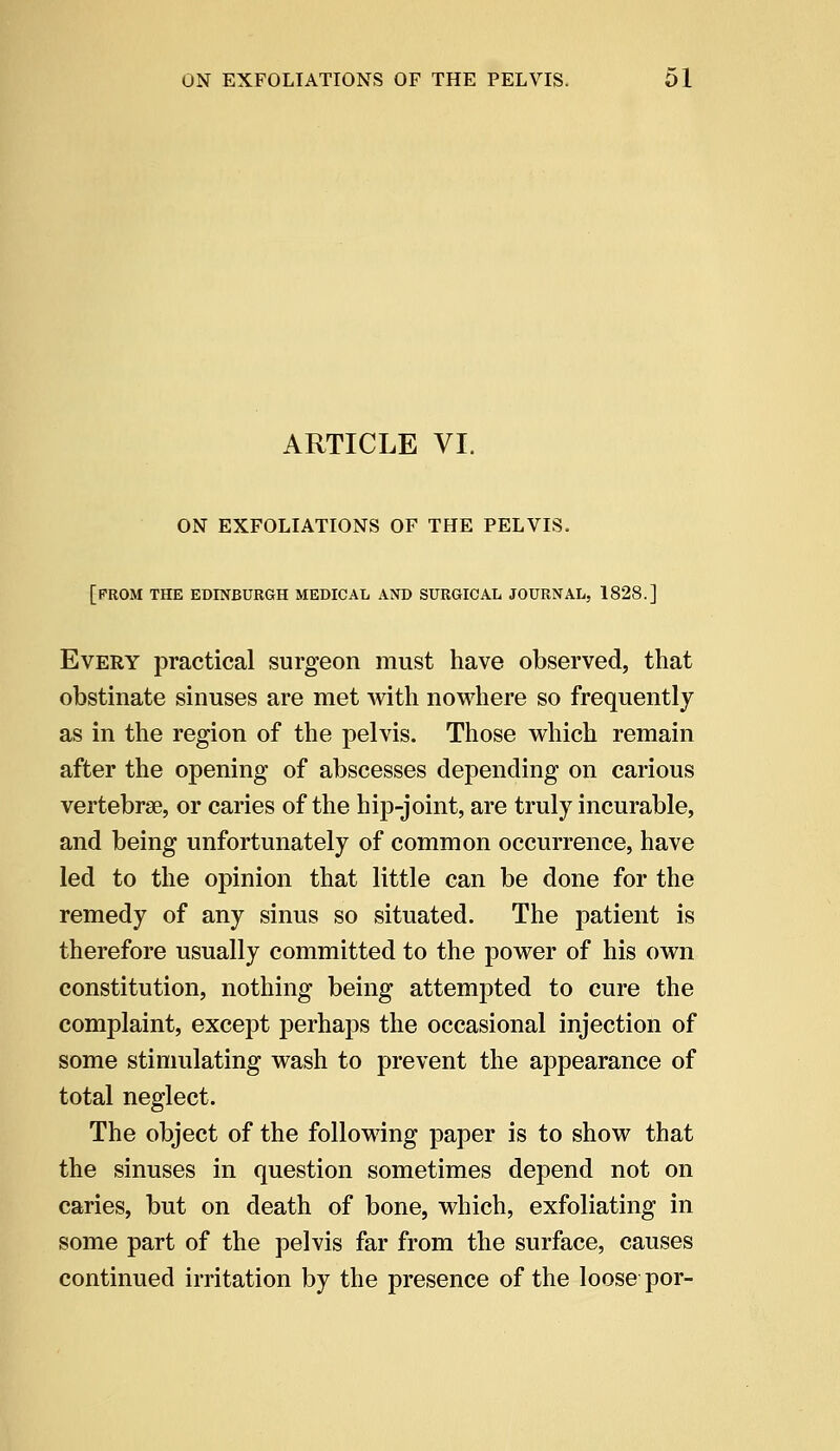 ARTICLE VI. ON EXFOLIATIONS OF THE PELVIS. [PROM THE EDINBURGH MEDICAL AND SURGICAL JOURNAL, 1828.] Every practical surgeon must have observed, that obstinate sinuses are met with nowhere so frequently as in the region of the pelvis. Those which remain after the opening of abscesses depending on carious vertebrae, or caries of the hip-joint, are truly incurable, and being unfortunately of common occurrence, have led to the opinion that little can be done for the remedy of any sinus so situated. The patient is therefore usually committed to the power of his own constitution, nothing being attempted to cure the complaint, except perhaps the occasional injection of some stimulating wash to prevent the appearance of total neglect. The object of the following paper is to show that the sinuses in question sometimes depend not on caries, but on death of bone, which, exfoliating in some part of the pelvis far from the surface, causes continued irritation by the presence of the loose por-