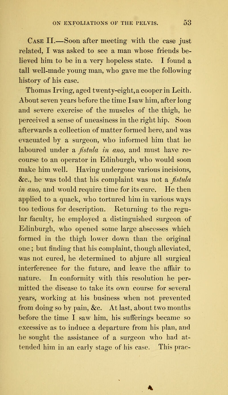 Case II.—Soon after meeting with the case just related, I was asked to see a man whose friends be- lieved him to be in a very hopeless state. I found a tall well-made young man, who gave me the following history of his case. Thomas Irving, aged twrenty-eight,a cooper in Leith. About seven years before the time I saw him, after long and severe exercise of the muscles of the thigh, he perceived a sense of uneasiness in the right hip. Soon afterwards a collection of matter formed here, and was evacuated by a surgeon, who informed him that he laboured under a fistula in ano, and must have re- course to an operator in Edinburgh, who would soon make him well. Having undergone various incisions, &c.j he was told that his complaint was not a fistula in ano, and would require time for its cure. He then applied to a quack, who tortured him in various ways too tedious for description. Returning to the regu- lar faculty, he employed a distinguished surgeon of Edinburgh, who opened some large abscesses which formed in the thigh lower down than the original one; but finding that his complaint, though alleviated, was not cured, he determined to abjure all surgical interference for the future, and leave the affair to nature. In conformity with this resolution he per- mitted the disease to take its own course for several years, working at his business when not prevented from doing so by pain, &c. At last, about two months before the time I saw him, his sufferings became so excessive as to induce a departure from his plan, and he sought the assistance of a surgeon who had at- tended him in an early stage of his case. This prac-