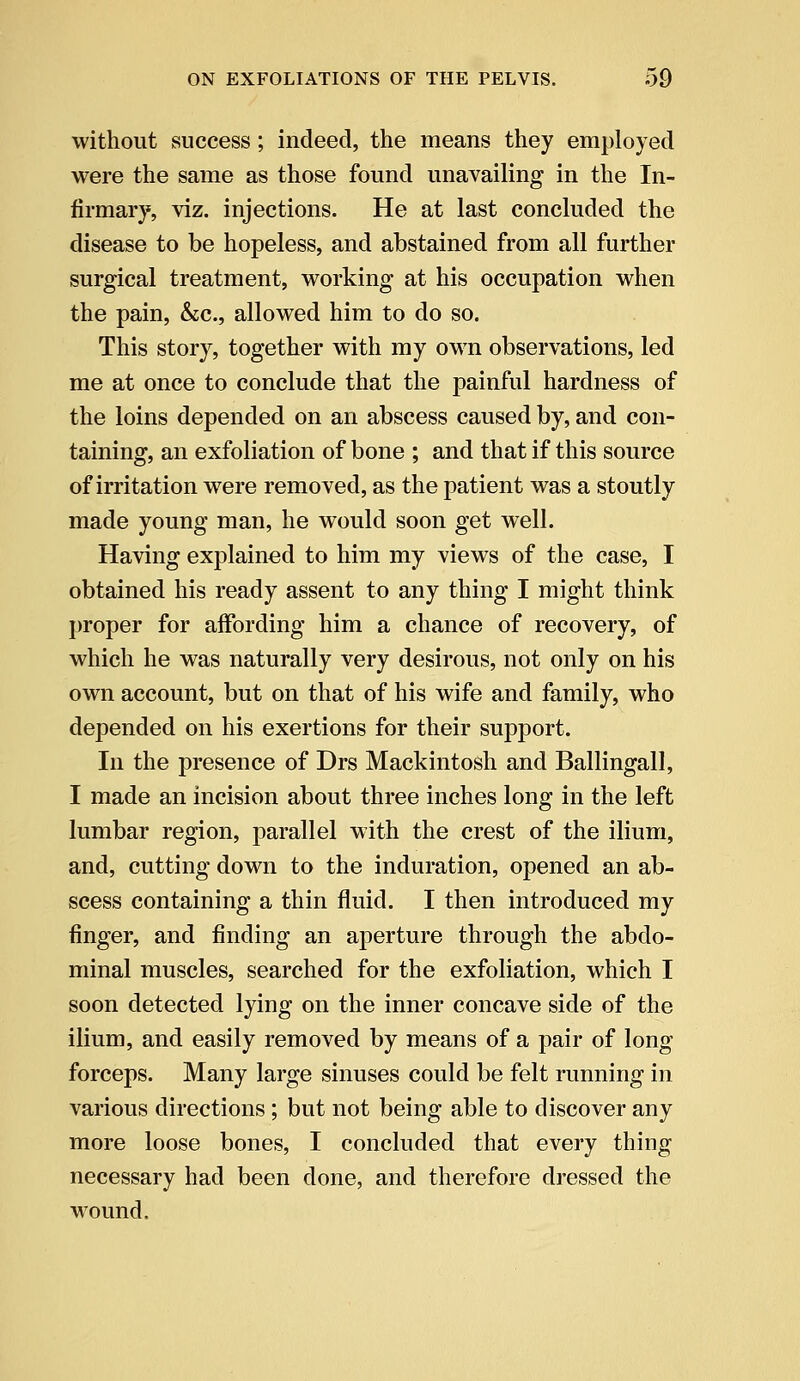 without success; indeed, the means they employed were the same as those found unavailing in the In- firmary, viz. injections. He at last concluded the disease to be hopeless, and abstained from all further surgical treatment, working at his occupation when the pain, &c, allowed him to do so. This story, together with my own observations, led me at once to conclude that the painful hardness of the loins depended on an abscess caused by, and con- taining, an exfoliation of bone ; and that if this source of irritation were removed, as the patient was a stoutly made young man, he would soon get well. Having explained to him my views of the case, I obtained his ready assent to any thing I might think proper for affording him a chance of recovery, of which he was naturally very desirous, not only on his own account, but on that of his wife and family, who depended on his exertions for their support. In the presence of Drs Mackintosh and Ballingall, I made an incision about three inches long in the left lumbar region, parallel with the crest of the ilium, and, cutting down to the induration, opened an ab- scess containing a thin fluid. I then introduced my finger, and finding an aperture through the abdo- minal muscles, searched for the exfoliation, which I soon detected lying on the inner concave side of the ilium, and easily removed by means of a pair of long forceps. Many large sinuses could be felt running in various directions ; but not being able to discover any more loose bones, I concluded that every thing necessary had been done, and therefore dressed the wound.