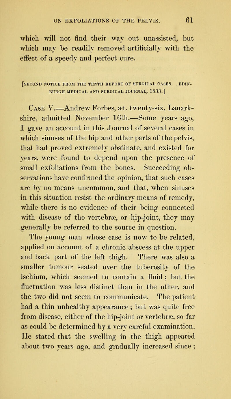 which will not find their way out unassisted, but which may be readily removed artificially with the effect of a speedy and perfect cure. [SECOND NOTICE FROM THE TENTH REPORT OF SURGICAL CASES. EDIN- BURGH MEDICAL AND SURGICAL JOURNAL, 1833.] Case V.—Andrew Forbes, set. twenty-six, Lanark- shire, admitted November 16th.—Some years ago, I gave an account in this Journal of several cases in which sinuses of the hip and other parts of the pelvis, that had proved extremely obstinate, and existed for years, were found to depend upon the presence of small exfoliations from the bones. Succeeding ob- servations have confirmed the opinion, that such cases are by no means uncommon, and that, when sinuses in this situation resist the ordinary means of remedy, while there is no evidence of their being connected with disease of the vertebrae, or hip-joint, they may generally be referred to the source in question. The young man whose case is now to be related, applied on account of a chronic abscess at the upper and back part of the left thigh. There was also a smaller tumour seated over the tuberosity of the ischium, which seemed to contain a fluid ; but the fluctuation was less distinct than in the other, and the two did not seem to communicate. The patient had a thin unhealthy appearance; but was quite free from disease, either of the hip-joint or vertebrae, so far as could be determined by a very careful examination. He stated that the swelling in the thigh appeared about two years ago, and gradually increased since ;