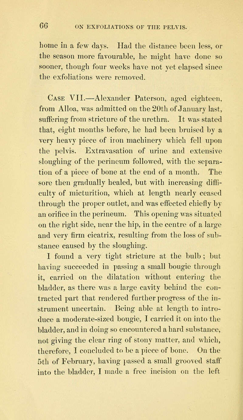 home in a few days. Had the distance been less, or the season more favourable, he might have done so sooner, though four weeks have not yet elapsed since the exfoliations were removed. Case VII.—Alexander Paterson, aged eighteen, from Alloa, was admitted on the 20th of January last, suffering from stricture of the urethra. It was stated that, eight months before, he had been bruised by a very heavy piece of iron machinery which fell upon the pelvis. Extravasation of urine and extensive sloughing of the perineum followed, with the separa- tion of a piece of bone at the end of a month. The sore then gradually healed, but with increasing diffi- culty of micturition, which at length nearly ceased through the proper outlet, and was effected chiefly by an orifice in the perineum. This opening was situated on the right side, near the hip, in the centre of a large and very firm cicatrix, resulting from the loss of sub- stance caused by the sloughing. I found a very tight stricture at the bulb ; but having succeeded in passing a small bougie through it, carried on the dilatation without entering the bladder, as there was a large cavity behind the con- tracted part that rendered further progress of the in- strument uncertain. Being able at length to intro- duce a moderate-sized bougie, I carried it on into the bladder, and in doing so encountered a hard substance, not giving the clear ring of stony matter, and which, therefore, I concluded to be a piece of bone. On the 5th of February, having passed a small grooved staff into the bladder, I made a free incision on the left